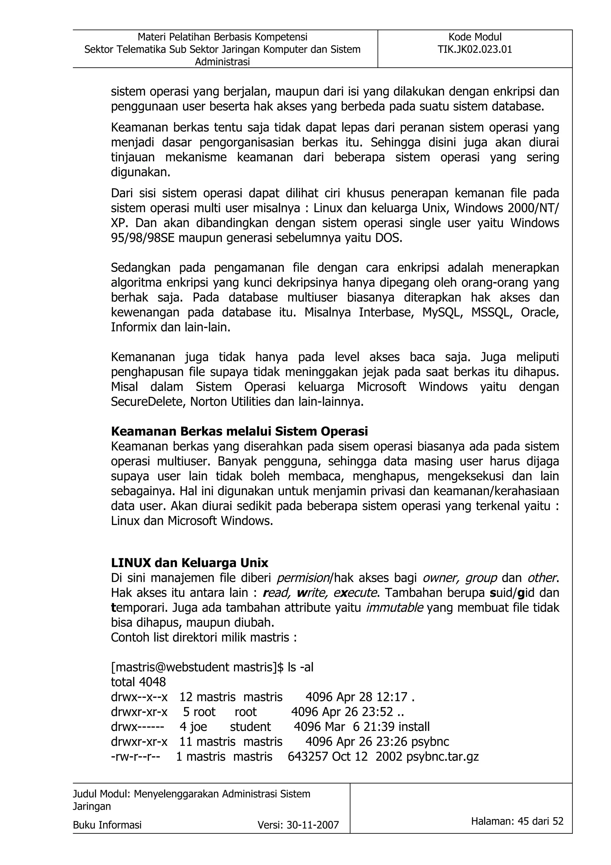 Materi Pelatihan Berbasis Kompetensi                      Kode Modul
  Sektor Telematika Sub Sektor Jaringan Komputer dan Sistem          TIK.JK02.023.01
                          Administrasi

       sistem operasi yang berjalan, maupun dari isi yang dilakukan dengan enkripsi dan
       penggunaan user beserta hak akses yang berbeda pada suatu sistem database.
       Keamanan berkas tentu saja tidak dapat lepas dari peranan sistem operasi yang
       menjadi dasar pengorganisasian berkas itu. Sehingga disini juga akan diurai
       tinjauan mekanisme keamanan dari beberapa sistem operasi yang sering
       digunakan.
       Dari sisi sistem operasi dapat dilihat ciri khusus penerapan kemanan file pada
       sistem operasi multi user misalnya : Linux dan keluarga Unix, Windows 2000/NT/
       XP. Dan akan dibandingkan dengan sistem operasi single user yaitu Windows
       95/98/98SE maupun generasi sebelumnya yaitu DOS.

       Sedangkan pada pengamanan file dengan cara enkripsi adalah menerapkan
       algoritma enkripsi yang kunci dekripsinya hanya dipegang oleh orang-orang yang
       berhak saja. Pada database multiuser biasanya diterapkan hak akses dan
       kewenangan pada database itu. Misalnya Interbase, MySQL, MSSQL, Oracle,
       Informix dan lain-lain.

       Kemananan juga tidak hanya pada level akses baca saja. Juga meliputi
       penghapusan file supaya tidak meninggakan jejak pada saat berkas itu dihapus.
       Misal dalam Sistem Operasi keluarga Microsoft Windows yaitu dengan
       SecureDelete, Norton Utilities dan lain-lainnya.

       Keamanan Berkas melalui Sistem Operasi
       Keamanan berkas yang diserahkan pada sisem operasi biasanya ada pada sistem
       operasi multiuser. Banyak pengguna, sehingga data masing user harus dijaga
       supaya user lain tidak boleh membaca, menghapus, mengeksekusi dan lain
       sebagainya. Hal ini digunakan untuk menjamin privasi dan keamanan/kerahasiaan
       data user. Akan diurai sedikit pada beberapa sistem operasi yang terkenal yaitu :
       Linux dan Microsoft Windows.


       LINUX dan Keluarga Unix
       Di sini manajemen file diberi permision/hak akses bagi owner, group dan other.
       Hak akses itu antara lain : read, write, execute. Tambahan berupa suid/gid dan
       temporari. Juga ada tambahan attribute yaitu immutable yang membuat file tidak
       bisa dihapus, maupun diubah.
       Contoh list direktori milik mastris :

       [mastris@webstudent mastris]$        ls -al
       total 4048
       drwx--x--x 12 mastris mastris           4096 Apr 28 12:17 .
       drwxr-xr-x 5 root     root            4096 Apr 26 23:52 ..
       drwx------ 4 joe     student          4096 Mar 6 21:39 install
       drwxr-xr-x 11 mastris mastris           4096 Apr 26 23:26 psybnc
       -rw-r--r-- 1 mastris mastris         643257 Oct 12 2002 psybnc.tar.gz

Judul Modul: Menyelenggarakan Administrasi Sistem
Jaringan
Buku Informasi                        Versi: 30-11-2007                    Halaman: 45 dari 52
 