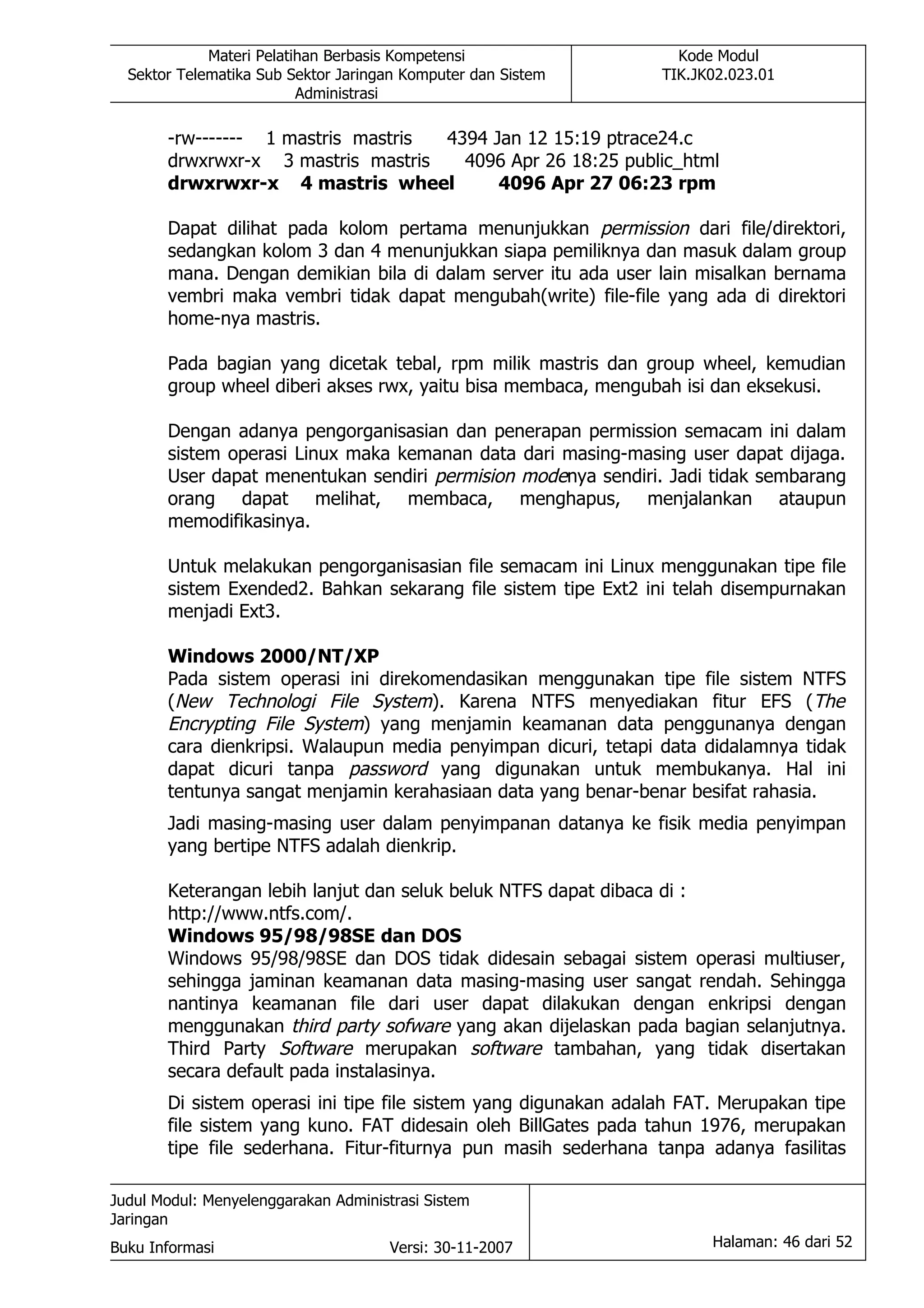 Materi Pelatihan Berbasis Kompetensi                  Kode Modul
  Sektor Telematika Sub Sektor Jaringan Komputer dan Sistem      TIK.JK02.023.01
                          Administrasi

       -rw------- 1 mastris mastris 4394 Jan 12 15:19 ptrace24.c
       drwxrwxr-x 3 mastris mastris   4096 Apr 26 18:25 public_html
       drwxrwxr-x 4 mastris wheel         4096 Apr 27 06:23 rpm

       Dapat dilihat pada kolom pertama menunjukkan permission dari file/direktori,
       sedangkan kolom 3 dan 4 menunjukkan siapa pemiliknya dan masuk dalam group
       mana. Dengan demikian bila di dalam server itu ada user lain misalkan bernama
       vembri maka vembri tidak dapat mengubah(write) file-file yang ada di direktori
       home-nya mastris.

       Pada bagian yang dicetak tebal, rpm milik mastris dan group wheel, kemudian
       group wheel diberi akses rwx, yaitu bisa membaca, mengubah isi dan eksekusi.

       Dengan adanya pengorganisasian dan penerapan permission semacam ini dalam
       sistem operasi Linux maka kemanan data dari masing-masing user dapat dijaga.
       User dapat menentukan sendiri permision modenya sendiri. Jadi tidak sembarang
       orang dapat melihat, membaca, menghapus, menjalankan ataupun
       memodifikasinya.

       Untuk melakukan pengorganisasian file semacam ini Linux menggunakan tipe file
       sistem Exended2. Bahkan sekarang file sistem tipe Ext2 ini telah disempurnakan
       menjadi Ext3.

       Windows 2000/NT/XP
       Pada sistem operasi ini direkomendasikan menggunakan tipe file sistem NTFS
       (New Technologi File System). Karena NTFS menyediakan fitur EFS (The
       Encrypting File System) yang menjamin keamanan data penggunanya dengan
       cara dienkripsi. Walaupun media penyimpan dicuri, tetapi data didalamnya tidak
       dapat dicuri tanpa password yang digunakan untuk membukanya. Hal ini
       tentunya sangat menjamin kerahasiaan data yang benar-benar besifat rahasia.
       Jadi masing-masing user dalam penyimpanan datanya ke fisik media penyimpan
       yang bertipe NTFS adalah dienkrip.

       Keterangan lebih lanjut dan seluk beluk NTFS dapat dibaca di :
       http://www.ntfs.com/.
       Windows 95/98/98SE dan DOS
       Windows 95/98/98SE dan DOS tidak didesain sebagai sistem operasi multiuser,
       sehingga jaminan keamanan data masing-masing user sangat rendah. Sehingga
       nantinya keamanan file dari user dapat dilakukan dengan enkripsi dengan
       menggunakan third party sofware yang akan dijelaskan pada bagian selanjutnya.
       Third Party Software merupakan software tambahan, yang tidak disertakan
       secara default pada instalasinya.
       Di sistem operasi ini tipe file sistem yang digunakan adalah FAT. Merupakan tipe
       file sistem yang kuno. FAT didesain oleh BillGates pada tahun 1976, merupakan
       tipe file sederhana. Fitur-fiturnya pun masih sederhana tanpa adanya fasilitas

Judul Modul: Menyelenggarakan Administrasi Sistem
Jaringan
Buku Informasi                        Versi: 30-11-2007                Halaman: 46 dari 52
 