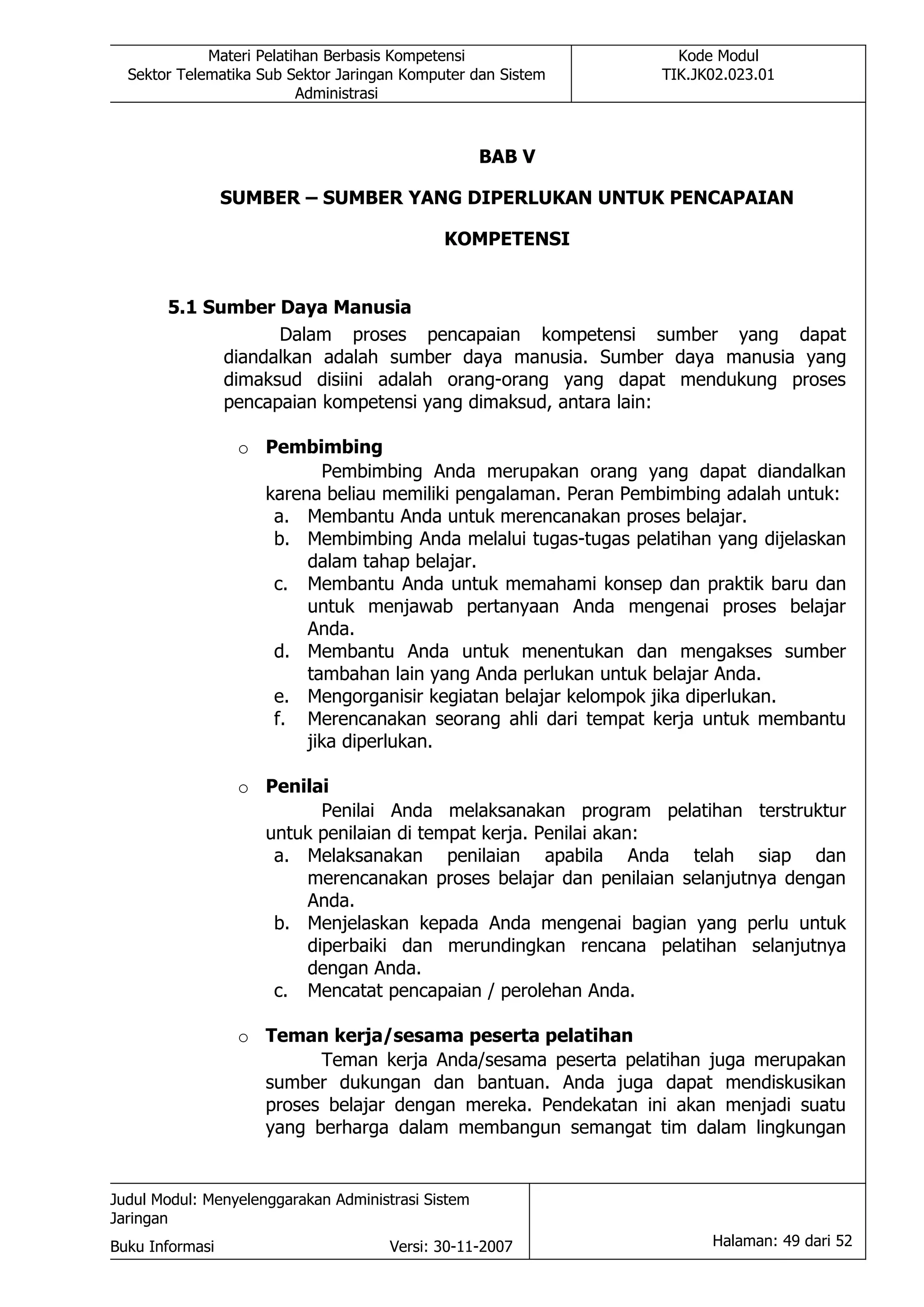 Materi Pelatihan Berbasis Kompetensi                 Kode Modul
  Sektor Telematika Sub Sektor Jaringan Komputer dan Sistem     TIK.JK02.023.01
                          Administrasi



                                                    BAB V

                 SUMBER – SUMBER YANG DIPERLUKAN UNTUK PENCAPAIAN

                                             KOMPETENSI


       5.1 Sumber Daya Manusia
                   Dalam proses pencapaian kompetensi sumber yang dapat
             diandalkan adalah sumber daya manusia. Sumber daya manusia yang
             dimaksud disiini adalah orang-orang yang dapat mendukung proses
             pencapaian kompetensi yang dimaksud, antara lain:

                  o Pembimbing
                           Pembimbing Anda merupakan orang yang dapat diandalkan
                    karena beliau memiliki pengalaman. Peran Pembimbing adalah untuk:
                     a. Membantu Anda untuk merencanakan proses belajar.
                     b. Membimbing Anda melalui tugas-tugas pelatihan yang dijelaskan
                         dalam tahap belajar.
                     c. Membantu Anda untuk memahami konsep dan praktik baru dan
                         untuk menjawab pertanyaan Anda mengenai proses belajar
                         Anda.
                     d. Membantu Anda untuk menentukan dan mengakses sumber
                         tambahan lain yang Anda perlukan untuk belajar Anda.
                     e. Mengorganisir kegiatan belajar kelompok jika diperlukan.
                     f. Merencanakan seorang ahli dari tempat kerja untuk membantu
                         jika diperlukan.

                  o Penilai
                          Penilai Anda melaksanakan program pelatihan terstruktur
                    untuk penilaian di tempat kerja. Penilai akan:
                     a. Melaksanakan penilaian apabila Anda telah siap dan
                        merencanakan proses belajar dan penilaian selanjutnya dengan
                        Anda.
                     b. Menjelaskan kepada Anda mengenai bagian yang perlu untuk
                        diperbaiki dan merundingkan rencana pelatihan selanjutnya
                        dengan Anda.
                     c. Mencatat pencapaian / perolehan Anda.

                  o Teman kerja/sesama peserta pelatihan
                          Teman kerja Anda/sesama peserta pelatihan juga merupakan
                    sumber dukungan dan bantuan. Anda juga dapat mendiskusikan
                    proses belajar dengan mereka. Pendekatan ini akan menjadi suatu
                    yang berharga dalam membangun semangat tim dalam lingkungan


Judul Modul: Menyelenggarakan Administrasi Sistem
Jaringan
Buku Informasi                        Versi: 30-11-2007               Halaman: 49 dari 52
 