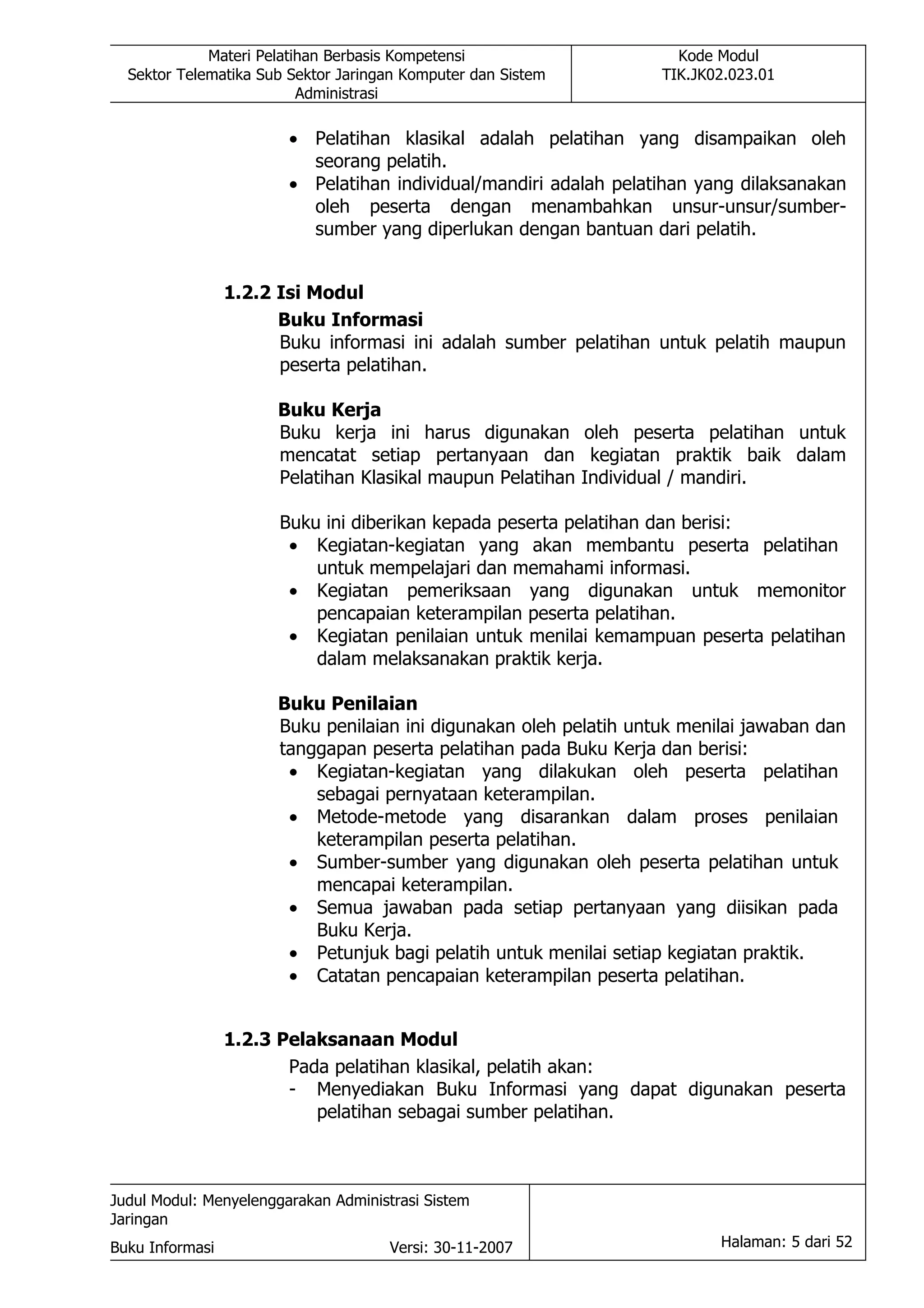Materi Pelatihan Berbasis Kompetensi                     Kode Modul
  Sektor Telematika Sub Sektor Jaringan Komputer dan Sistem         TIK.JK02.023.01
                          Administrasi

                        • Pelatihan klasikal adalah pelatihan yang disampaikan oleh
                          seorang pelatih.
                        • Pelatihan individual/mandiri adalah pelatihan yang dilaksanakan
                          oleh peserta dengan menambahkan unsur-unsur/sumber-
                          sumber yang diperlukan dengan bantuan dari pelatih.


                 1.2.2 Isi Modul
                       Buku Informasi
                       Buku informasi ini adalah sumber pelatihan untuk pelatih maupun
                       peserta pelatihan.

                       Buku Kerja
                       Buku kerja ini harus digunakan oleh peserta pelatihan untuk
                       mencatat setiap pertanyaan dan kegiatan praktik baik dalam
                       Pelatihan Klasikal maupun Pelatihan Individual / mandiri.

                       Buku ini diberikan kepada peserta pelatihan dan berisi:
                        • Kegiatan-kegiatan yang akan membantu peserta pelatihan
                           untuk mempelajari dan memahami informasi.
                        • Kegiatan pemeriksaan yang digunakan untuk memonitor
                           pencapaian keterampilan peserta pelatihan.
                        • Kegiatan penilaian untuk menilai kemampuan peserta pelatihan
                           dalam melaksanakan praktik kerja.

                       Buku Penilaian
                       Buku penilaian ini digunakan oleh pelatih untuk menilai jawaban dan
                       tanggapan peserta pelatihan pada Buku Kerja dan berisi:
                        • Kegiatan-kegiatan yang dilakukan oleh peserta pelatihan
                           sebagai pernyataan keterampilan.
                        • Metode-metode yang disarankan dalam proses penilaian
                           keterampilan peserta pelatihan.
                        • Sumber-sumber yang digunakan oleh peserta pelatihan untuk
                           mencapai keterampilan.
                        • Semua jawaban pada setiap pertanyaan yang diisikan pada
                           Buku Kerja.
                        • Petunjuk bagi pelatih untuk menilai setiap kegiatan praktik.
                        • Catatan pencapaian keterampilan peserta pelatihan.


                 1.2.3 Pelaksanaan Modul
                        Pada pelatihan klasikal, pelatih akan:
                        - Menyediakan Buku Informasi yang dapat digunakan peserta
                           pelatihan sebagai sumber pelatihan.



Judul Modul: Menyelenggarakan Administrasi Sistem
Jaringan
Buku Informasi                        Versi: 30-11-2007                    Halaman: 5 dari 52
 