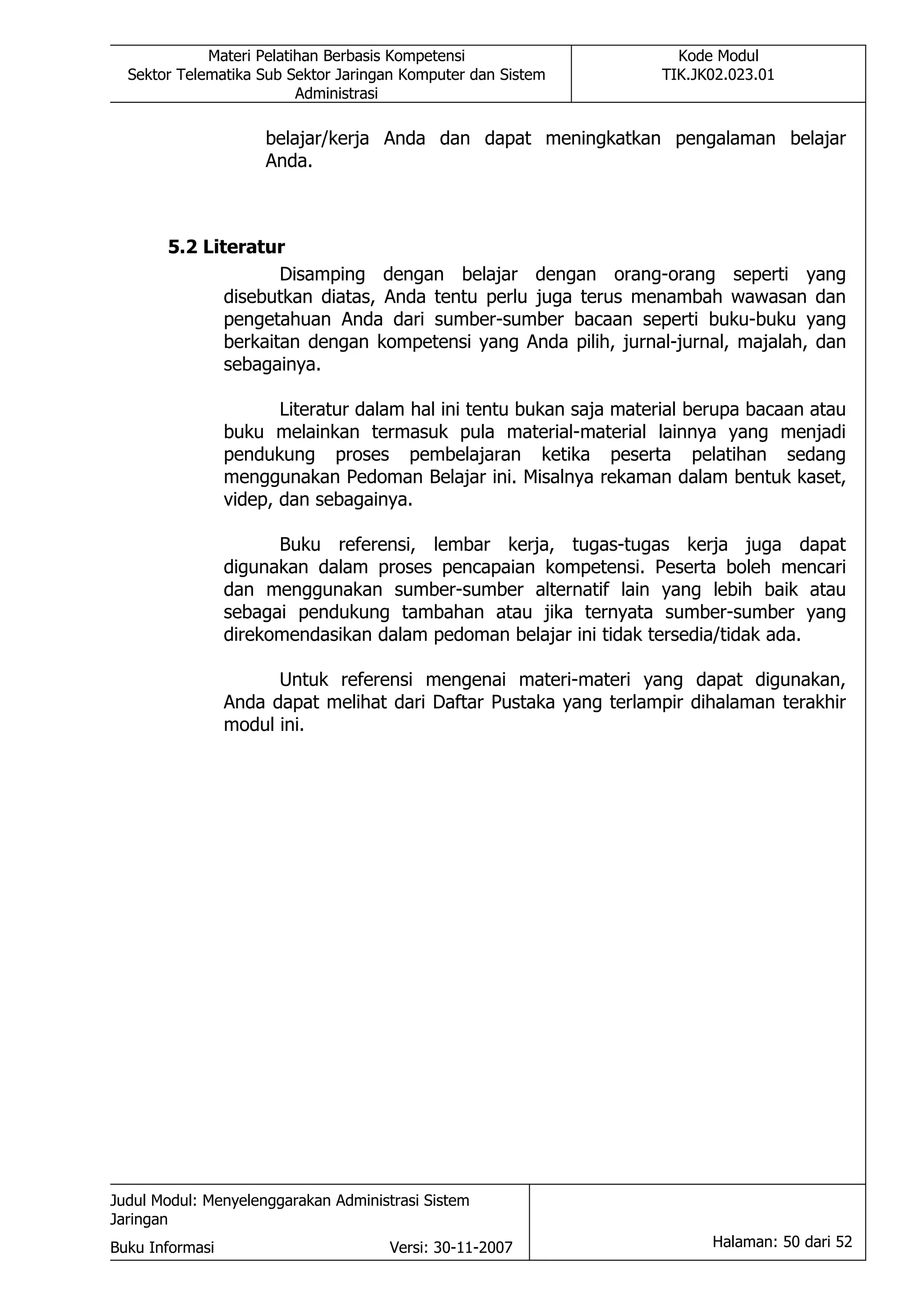 Materi Pelatihan Berbasis Kompetensi                      Kode Modul
  Sektor Telematika Sub Sektor Jaringan Komputer dan Sistem          TIK.JK02.023.01
                          Administrasi

                      belajar/kerja Anda dan dapat meningkatkan pengalaman belajar
                      Anda.



       5.2 Literatur
                     Disamping dengan belajar dengan orang-orang seperti yang
              disebutkan diatas, Anda tentu perlu juga terus menambah wawasan dan
              pengetahuan Anda dari sumber-sumber bacaan seperti buku-buku yang
              berkaitan dengan kompetensi yang Anda pilih, jurnal-jurnal, majalah, dan
              sebagainya.

                        Literatur dalam hal ini tentu bukan saja material berupa bacaan atau
                 buku melainkan termasuk pula material-material lainnya yang menjadi
                 pendukung proses pembelajaran ketika peserta pelatihan sedang
                 menggunakan Pedoman Belajar ini. Misalnya rekaman dalam bentuk kaset,
                 videp, dan sebagainya.

                       Buku referensi, lembar kerja, tugas-tugas kerja juga dapat
                 digunakan dalam proses pencapaian kompetensi. Peserta boleh mencari
                 dan menggunakan sumber-sumber alternatif lain yang lebih baik atau
                 sebagai pendukung tambahan atau jika ternyata sumber-sumber yang
                 direkomendasikan dalam pedoman belajar ini tidak tersedia/tidak ada.

                       Untuk referensi mengenai materi-materi yang dapat digunakan,
                 Anda dapat melihat dari Daftar Pustaka yang terlampir dihalaman terakhir
                 modul ini.




Judul Modul: Menyelenggarakan Administrasi Sistem
Jaringan
Buku Informasi                        Versi: 30-11-2007                    Halaman: 50 dari 52
 