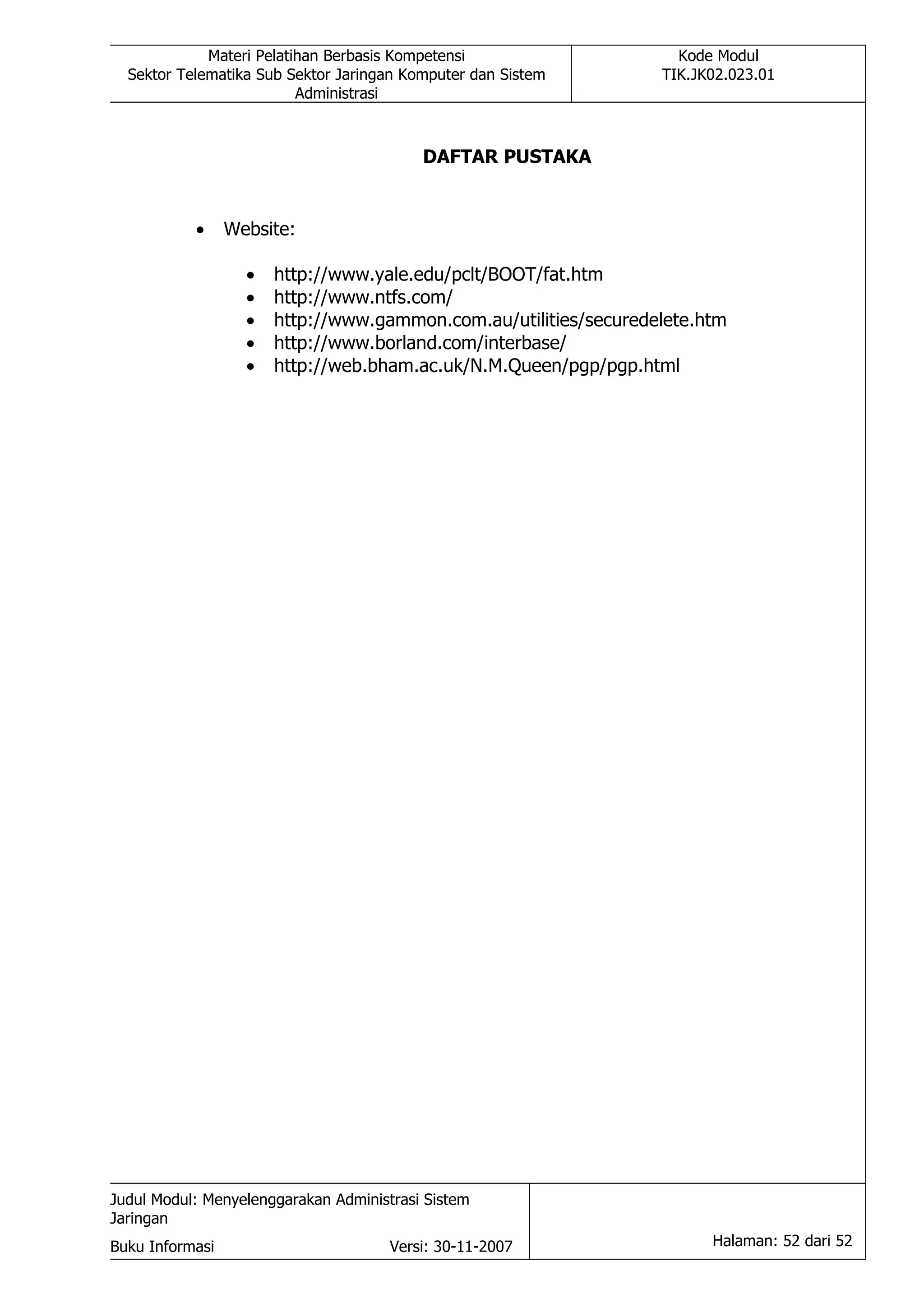 Materi Pelatihan Berbasis Kompetensi                   Kode Modul
  Sektor Telematika Sub Sektor Jaringan Komputer dan Sistem       TIK.JK02.023.01
                          Administrasi



                                          DAFTAR PUSTAKA


           •     Website:

                   •   http://www.yale.edu/pclt/BOOT/fat.htm
                   •   http://www.ntfs.com/
                   •   http://www.gammon.com.au/utilities/securedelete.htm
                   •   http://www.borland.com/interbase/
                   •   http://web.bham.ac.uk/N.M.Queen/pgp/pgp.html




Judul Modul: Menyelenggarakan Administrasi Sistem
Jaringan
Buku Informasi                        Versi: 30-11-2007                 Halaman: 52 dari 52
 