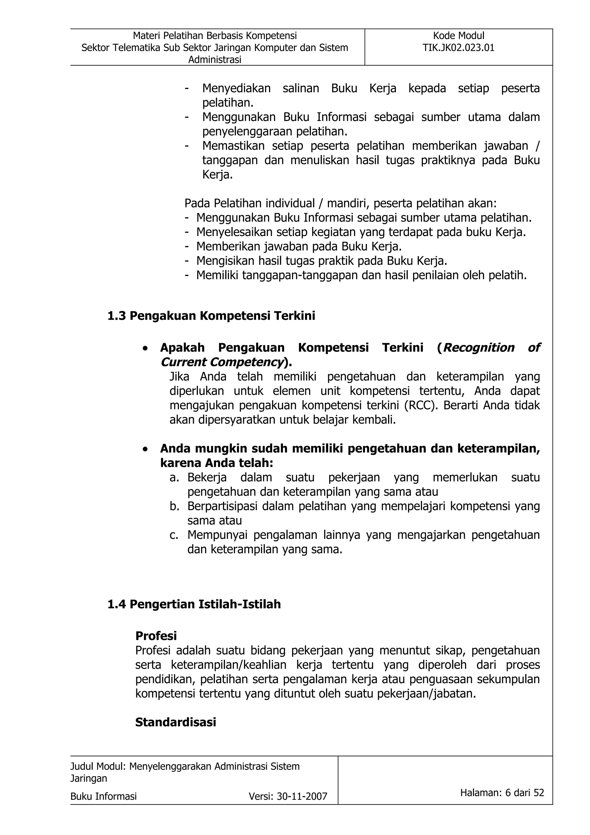 Materi Pelatihan Berbasis Kompetensi                     Kode Modul
  Sektor Telematika Sub Sektor Jaringan Komputer dan Sistem         TIK.JK02.023.01
                          Administrasi

                         -   Menyediakan salinan Buku Kerja kepada setiap peserta
                             pelatihan.
                         -   Menggunakan Buku Informasi sebagai sumber utama dalam
                             penyelenggaraan pelatihan.
                         -   Memastikan setiap peserta pelatihan memberikan jawaban /
                             tanggapan dan menuliskan hasil tugas praktiknya pada Buku
                             Kerja.

                         Pada Pelatihan individual / mandiri, peserta pelatihan akan:
                         - Menggunakan Buku Informasi sebagai sumber utama pelatihan.
                         - Menyelesaikan setiap kegiatan yang terdapat pada buku Kerja.
                         - Memberikan jawaban pada Buku Kerja.
                         - Mengisikan hasil tugas praktik pada Buku Kerja.
                         - Memiliki tanggapan-tanggapan dan hasil penilaian oleh pelatih.


       1.3 Pengakuan Kompetensi Terkini

                 •   Apakah Pengakuan Kompetensi Terkini (Recognition of
                     Current Competency).
                      Jika Anda telah memiliki pengetahuan dan keterampilan yang
                      diperlukan untuk elemen unit kompetensi tertentu, Anda dapat
                      mengajukan pengakuan kompetensi terkini (RCC). Berarti Anda tidak
                      akan dipersyaratkan untuk belajar kembali.

                 •   Anda mungkin sudah memiliki pengetahuan dan keterampilan,
                     karena Anda telah:
                      a. Bekerja dalam suatu pekerjaan yang memerlukan suatu
                         pengetahuan dan keterampilan yang sama atau
                      b. Berpartisipasi dalam pelatihan yang mempelajari kompetensi yang
                         sama atau
                      c. Mempunyai pengalaman lainnya yang mengajarkan pengetahuan
                         dan keterampilan yang sama.



       1.4 Pengertian Istilah-Istilah

             Profesi
             Profesi adalah suatu bidang pekerjaan yang menuntut sikap, pengetahuan
             serta keterampilan/keahlian kerja tertentu yang diperoleh dari proses
             pendidikan, pelatihan serta pengalaman kerja atau penguasaan sekumpulan
             kompetensi tertentu yang dituntut oleh suatu pekerjaan/jabatan.

             Standardisasi


Judul Modul: Menyelenggarakan Administrasi Sistem
Jaringan
Buku Informasi                        Versi: 30-11-2007                    Halaman: 6 dari 52
 