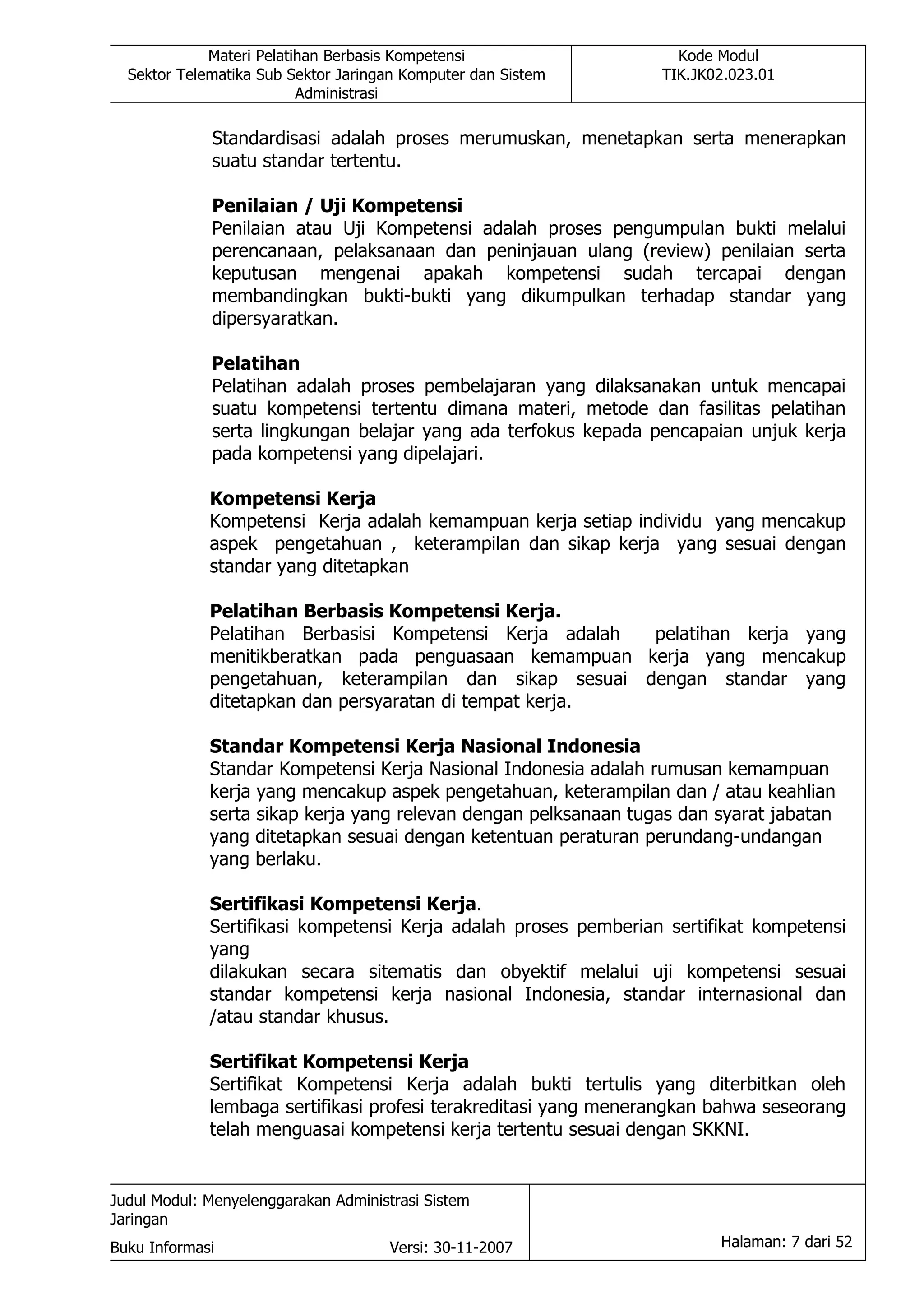 Materi Pelatihan Berbasis Kompetensi                  Kode Modul
  Sektor Telematika Sub Sektor Jaringan Komputer dan Sistem      TIK.JK02.023.01
                          Administrasi

             Standardisasi adalah proses merumuskan, menetapkan serta menerapkan
             suatu standar tertentu.

             Penilaian / Uji Kompetensi
             Penilaian atau Uji Kompetensi adalah proses pengumpulan bukti melalui
             perencanaan, pelaksanaan dan peninjauan ulang (review) penilaian serta
             keputusan mengenai apakah kompetensi sudah tercapai dengan
             membandingkan bukti-bukti yang dikumpulkan terhadap standar yang
             dipersyaratkan.

             Pelatihan
             Pelatihan adalah proses pembelajaran yang dilaksanakan untuk mencapai
             suatu kompetensi tertentu dimana materi, metode dan fasilitas pelatihan
             serta lingkungan belajar yang ada terfokus kepada pencapaian unjuk kerja
             pada kompetensi yang dipelajari.

             Kompetensi Kerja
             Kompetensi Kerja adalah kemampuan kerja setiap individu yang mencakup
             aspek pengetahuan , keterampilan dan sikap kerja yang sesuai dengan
             standar yang ditetapkan

             Pelatihan Berbasis Kompetensi Kerja.
             Pelatihan Berbasisi Kompetensi Kerja adalah pelatihan kerja yang
             menitikberatkan pada penguasaan kemampuan kerja yang mencakup
             pengetahuan, keterampilan dan sikap sesuai dengan standar yang
             ditetapkan dan persyaratan di tempat kerja.

             Standar Kompetensi Kerja Nasional Indonesia
             Standar Kompetensi Kerja Nasional Indonesia adalah rumusan kemampuan
             kerja yang mencakup aspek pengetahuan, keterampilan dan / atau keahlian
             serta sikap kerja yang relevan dengan pelksanaan tugas dan syarat jabatan
             yang ditetapkan sesuai dengan ketentuan peraturan perundang-undangan
             yang berlaku.

             Sertifikasi Kompetensi Kerja.
             Sertifikasi kompetensi Kerja adalah proses pemberian sertifikat kompetensi
             yang
             dilakukan secara sitematis dan obyektif melalui uji kompetensi sesuai
             standar kompetensi kerja nasional Indonesia, standar internasional dan
             /atau standar khusus.

             Sertifikat Kompetensi Kerja
             Sertifikat Kompetensi Kerja adalah bukti tertulis yang diterbitkan oleh
             lembaga sertifikasi profesi terakreditasi yang menerangkan bahwa seseorang
             telah menguasai kompetensi kerja tertentu sesuai dengan SKKNI.


Judul Modul: Menyelenggarakan Administrasi Sistem
Jaringan
Buku Informasi                        Versi: 30-11-2007                 Halaman: 7 dari 52
 