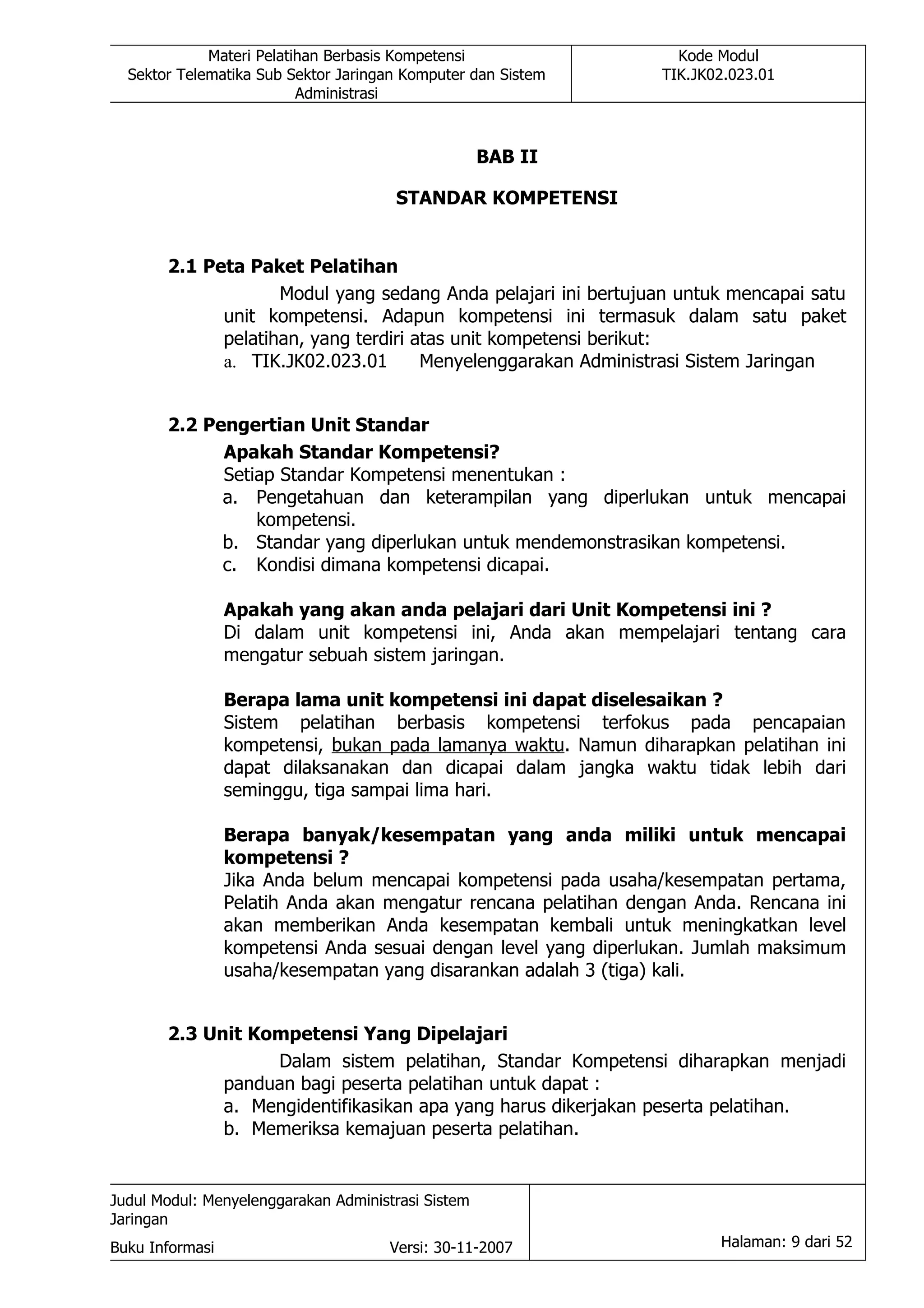 Materi Pelatihan Berbasis Kompetensi                  Kode Modul
  Sektor Telematika Sub Sektor Jaringan Komputer dan Sistem      TIK.JK02.023.01
                          Administrasi



                                                    BAB II

                                      STANDAR KOMPETENSI


       2.1 Peta Paket Pelatihan
                    Modul yang sedang Anda pelajari ini bertujuan untuk mencapai satu
             unit kompetensi. Adapun kompetensi ini termasuk dalam satu paket
             pelatihan, yang terdiri atas unit kompetensi berikut:
             a. TIK.JK02.023.01       Menyelenggarakan Administrasi Sistem Jaringan


       2.2 Pengertian Unit Standar
             Apakah Standar Kompetensi?
             Setiap Standar Kompetensi menentukan :
             a. Pengetahuan dan keterampilan yang diperlukan untuk mencapai
                 kompetensi.
             b. Standar yang diperlukan untuk mendemonstrasikan kompetensi.
             c. Kondisi dimana kompetensi dicapai.

                 Apakah yang akan anda pelajari dari Unit Kompetensi ini ?
                 Di dalam unit kompetensi ini, Anda akan mempelajari tentang cara
                 mengatur sebuah sistem jaringan.

                 Berapa lama unit kompetensi ini dapat diselesaikan ?
                 Sistem pelatihan berbasis kompetensi terfokus pada pencapaian
                 kompetensi, bukan pada lamanya waktu. Namun diharapkan pelatihan ini
                 dapat dilaksanakan dan dicapai dalam jangka waktu tidak lebih dari
                 seminggu, tiga sampai lima hari.

                 Berapa banyak/kesempatan yang anda miliki untuk mencapai
                 kompetensi ?
                 Jika Anda belum mencapai kompetensi pada usaha/kesempatan pertama,
                 Pelatih Anda akan mengatur rencana pelatihan dengan Anda. Rencana ini
                 akan memberikan Anda kesempatan kembali untuk meningkatkan level
                 kompetensi Anda sesuai dengan level yang diperlukan. Jumlah maksimum
                 usaha/kesempatan yang disarankan adalah 3 (tiga) kali.


       2.3 Unit Kompetensi Yang Dipelajari
                  Dalam sistem pelatihan, Standar Kompetensi diharapkan menjadi
             panduan bagi peserta pelatihan untuk dapat :
             a. Mengidentifikasikan apa yang harus dikerjakan peserta pelatihan.
             b. Memeriksa kemajuan peserta pelatihan.


Judul Modul: Menyelenggarakan Administrasi Sistem
Jaringan
Buku Informasi                        Versi: 30-11-2007                 Halaman: 9 dari 52
 
