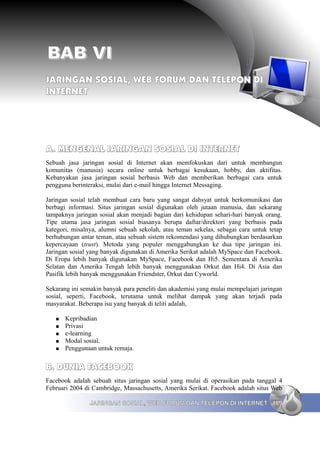 BAB VI
JARINGAN SOSIAL, WEB FORUM DAN TELEPON DI
INTERNET




A. MENGENAL JARINGAN SOSIAL DI INTERNET
Sebuah jasa jaringan sosial di Internet akan memfokuskan dari untuk membangun
komunitas (manusia) secara online untuk berbagai kesukaan, hobby, dan aktifitas.
Kebanyakan jasa jaringan sosial berbasis Web dan memberikan berbagai cara untuk
pengguna berinteraksi, mulai dari e-mail hingga Internet Messaging.

Jaringan sosial telah membuat cara baru yang sangat dahsyat untuk berkomunikasi dan
berbagi informasi. Situs jaringan sosial digunakan oleh jutaan manusia, dan sekarang
tampaknya jaringan sosial akan menjadi bagian dari kehidupan sehari-hari banyak orang.
Tipe utama jasa jaringan sosial biasanya berupa daftar/direktori yang berbasis pada
kategori, misalnya, alumni sebuah sekolah, atau teman sekelas, sebagai cara untuk tetap
berhubungan antar teman, atau sebuah sistem rekomendasi yang dihubungkan berdasarkan
kepercayaan (trust). Metoda yang populer menggabungkan ke dua tipe jaringan ini.
Jaringan sosial yang banyak digunakan di Amerika Serikat adalah MySpace dan Facebook.
Di Eropa lebih banyak digunakan MySpace, Facebook dan Hi5. Sementara di Amerika
Selatan dan Amerika Tengah lebih banyak menggunakan Orkut dan Hi4. Di Asia dan
Pasifik lebih banyak menggunakan Friendster, Orkut dan Cyworld.

Sekarang ini semakin banyak para peneliti dan akademisi yang mulai mempelajari jaringan
sosial, seperti, Facebook, terutama untuk melihat dampak yang akan terjadi pada
masyarakat. Beberapa isu yang banyak di teliti adalah,

   ●   Kepribadian
   ●   Privasi
   ●   e-learning
   ●   Modal sosial.
   ●   Penggunaan untuk remaja.


B. DUNIA FACEBOOK
Facebook adalah sebuah situs jaringan sosial yang mulai di operasikan pada tanggal 4
Februari 2004 di Cambridge, Massachusetts, Amerika Serikat. Facebook adalah situs Web

                JARINGAN SOSIAL, WEB FORUM DAN TELEPON DI INTERNET 109
 