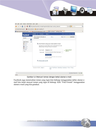 Gambar 6.4 Mencari teman dengan bekal alamat e-mail
Facebook juga menawarkan teman yang ingin kita hubungi menggunakan daftar alamat e-
mail kita untuk mencari teman yang ingin di hubungi. Klik “Find Friends” menggunakan
alamat e-mail yang kita gunakan.




               JARINGAN SOSIAL, WEB FORUM DAN TELEPON DI INTERNET 113
 