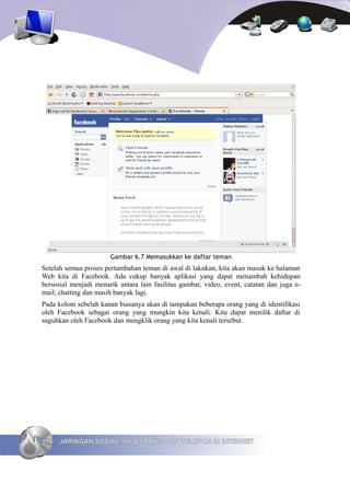Gambar 6.7 Memasukkan ke daftar teman
Setelah semua proses pertambahan teman di awal di lakukan, kita akan masuk ke halaman
Web kita di Facebook. Ada cukup banyak aplikasi yang dapat menambah kehidupan
bersosial menjadi menarik antara lain fasilitas gambar, video, event, catatan dan juga e-
mail, chatting dan masih banyak lagi.
Pada kolom sebelah kanan biasanya akan di tampakan beberapa orang yang di identifikasi
oleh Facebook sebagai orang yang mungkin kita kenali. Kita dapat menilik daftar di
suguhkan oleh Facebook dan mengklik orang yang kita kenali tersebut.




116   JARINGAN SOSIAL, WEB FORUM DAN TELEPON DI INTERNET
 