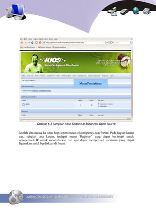 Menu Pendaftaran




             Gambar 6.8 Tampilan situs Komunitas Indonesia Open Source


Setelah kita masuk ke situs http://opensource.telkomspeedy.com/forum. Pada bagian kanan
atas, sebelah kata Login, terdapat menu “Register” yang dapat berfungsi untuk
memperoleh ID untuk mendaftarkan diri agar dapat memperoleh username yang dapat
digunakan untuk berdiskusi di forum.




118   JARINGAN SOSIAL, WEB FORUM DAN TELEPON DI INTERNET
 