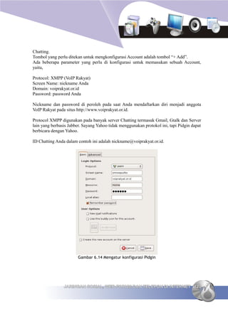 Chatting.
Tombol yang perlu ditekan untuk mengkonfigurasi Account adalah tombol “+ Add”.
Ada beberapa parameter yang perlu di konfigurasi untuk memasukan sebuah Account,
yaitu,

Protocol: XMPP (VoIP Rakyat)
Screen Name: nickname Anda
Domain: voiprakyat.or.id
Password: password Anda

Nickname dan password di peroleh pada saat Anda mendaftarkan diri menjadi anggota
VoIP Rakyat pada situs http://www.voiprakyat.or.id.

Protocol XMPP digunakan pada banyak server Chatting termasuk Gmail, Gtalk dan Server
lain yang berbasis Jabber. Sayang Yahoo tidak menggunakan protokol ini, tapi Pidgin dapat
berbicara dengan Yahoo.

ID Chatting Anda dalam contoh ini adalah nickname@voiprakyat.or.id.




                       Gambar 6.14 Mengatur konfigurasi Pidgin




                JARINGAN SOSIAL, WEB FORUM DAN TELEPON DI INTERNET 123
 