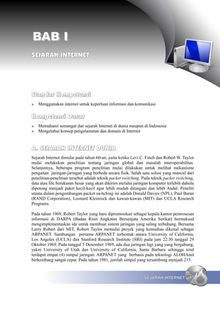 BAB I
SEJARAH INTERNET




Standar Kompetensi
➢   Menggunakan internet untuk keperluan informasi dan komunikasi

Kompetensi Dasar
➢   Memahami semangat dan sejarah Internet di dunia maupun di Indonesia
➢   Mengetahui konsep pengalamatan dan domain di Internet


A. SEJARAH INTERNET DUNIA
Sejarah Internet dimulai pada tahun 60-an, yaitu ketika Levi C. Finch dan Robert W. Taylor
mulai melakukan penelitian tentang jaringan global dan masalah interoperabilitas.
Selanjutnya, beberapa program penelitian mulai dilakukan untuk melihat mekanisme
pengaitan jaringan-jaringan yang berbeda secara fisik. Salah satu solusi yang muncul dari
penelitian-penelitian tersebut adalah teknik packet switching. Pada teknik packet switching,
data atau file berukuran besar yang akan dikirim melalui jaringan komputer terlebih dahulu
dipotong menjadi paket kecil-kecil agar lebih mudah ditangani dan lebih Andal. Peneliti
utama dalam pengembangan packet switching ini adalah Donald Davies (NPL), Paul Baran
(RAND Corporation), Leonard Kleinrock dan kawan-kawan (MIT) dan UCLA Research
Programs.

Pada tahun 1969, Robert Taylor yang baru dipromosikan sebagai kepala kantor pemrosesan
informasi di DARPA (Badan Riset Angkatan Bersenjata Amerika Serikat) bermaksud
mengimplementaskan ide untuk membuat sistem jaringan yang saling terhubung. Bersama
Larry Robert dari MIT, Robert Taylor memulai proyek yang kemudian dikenal sebagai
ARPANET. Sambungan pertama ARPANET terbentuk antara University of California,
Los Angeles (UCLA) dan Stanford Research Institute (SRI) pada jam 22:30 tanggal 29
Oktober 1969. Pada tanggal 5 Desember 1969, ada dua jaringan lagi yang yang bergabung,
yakni University of Utah dan University of California, Santa Barbara sehingga total
terdapat empat (4) simpul jaringan. ARPANET yang berbasis pada teknologi ALOHAnet
berkembang sangat cepat. Pada tahun 1981, jumlah simpul yang tersambung menjadi 213.


                                                               SEJARAH INTERNET          13
 