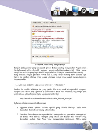 Gambar 6.16 Chatting dengan Pidgin
Tampak pada gambar yang lain adalah proses diskusi/chatting mengunakan Pidgin antara
harrischandra@jabber.rab.co.id dengan onnowpurbo@voiprakyat.or.id. Kita dapat
mengirimkan berita yang ingin kita kirim pada kolom di bagian bawah fasilitas chatting.
Yang menarik dengan protokol Jabber atau XMPP, server chatting dapat dimana saja.
Server itu sendiri sifatnya open source sehingga semua orang dapat menginstalasinya
dengan mudah.


D. AMAN BERSOSIALISASI DI INTERNET
Berikut ini adalah beberapa hal yang perlu dilakukan untuk memproteksi komputer
maupun diri sendiri dari kejahatan di dunia maya. Salah satu referensi yang sangat baik
untuk dibaca adalah Internet Sehat yang dapat ambil dari

       http://www.ictwatch.com/internetsehat/booklet_internet_sehat.pdf

Beberapa teknik memproteksi komputer.

   1. Upgrade sistem operasi. Sistem operasi yang terbaik biasanya lebih aman
      digunakan daripada versi yang lebih rendah.

   2. Gunakan firewall untuk memproteksi dari serangan hacker, atau virus atau spyware.
      Di Linux lebih banyak serangan yang terjadi dari hacker dan software yang
      digunakan hacker. Bagi Anda yang menggunakan sambungan ADSL dapat

                JARINGAN SOSIAL, WEB FORUM DAN TELEPON DI INTERNET 125
 