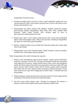 mengaktifkan firewall di router.

   3. Gunakan perangkat lunak Anti-Virus, clamav, untuk mendeteksi apakah ada virus
      yang bersarang di USB, e-mail Internet yang kita baca. Perlu di catat bahwa Linux
      biasanya tida terinfeksi virus.

   4. Mengamankan diri dalam jaringan WiFi HotSpot. Aktifkan mekanisme proteksi
      pada jaringan HotSpot menggunakan WEP, WPA, MAC filter, matikan SSID
      broadcast. Detail teknik proteksi WiFi HotSpot dapat di baca di
      http://opensource.telkomspeedy.com/wiki/

   5. Buang semua 'spam' e-mail. Jangan pernah percaya akan e-mail yang menjanjikan
      bahwa Anda memenangkan lotere, adanya dana investasi. Sebaiknya mengaktifkan
      anti spam di e-mail client yang kita gunakan.

   6. Backup. Lakukan backup secara periodik dari data-data penting dan simpan pada
      lokasi yang berbeda.

   7. Mengamankan secara fisik komputer/laptop. Tandai komputer yang kita gunakan.
      Gunakan kunci untuk laptop yang kita gunakan.

Teknik mengamankan diri sendiri, keluarga dan uang kita.

   1. Hindari semua kemungkinan untuk mencuri identitas. Jangan pernah memberikan
      orang lain, username, user ID, PIN, atau password biarpun mereka dari perusahaan
      yang sangat bisa di percaya. Jangan pernah percaya akan e-mail yang tampaknya
      seperti dari Bank, kantor kartu kredit yang menanyakan informasi seperti PIN atau
      nomor account. Selalu menulis alamat web ke browser, jangan pernah meng-klik
      link alamat web di e-mail. Jangan pernah memasukan informasi keuangan, nomor
      kartu kredit kecuali juga Web menggunakan protokol https://. Gunakan password
      yang panjang.

   2. Hindari penipuan. Jangan pernah percaya janji-janji muluk di e-mail. Jangan pernah
      memberikan informasi personal kecuali Anda kenal dekat.

   3. Jual beli secara online dengan aman. Tanyakan ke pengguna lain reputasi si
      penjual, jual beli hanya dengan mereka yang mempunyai reputasi baik.




126   JARINGAN SOSIAL, WEB FORUM DAN TELEPON DI INTERNET
 