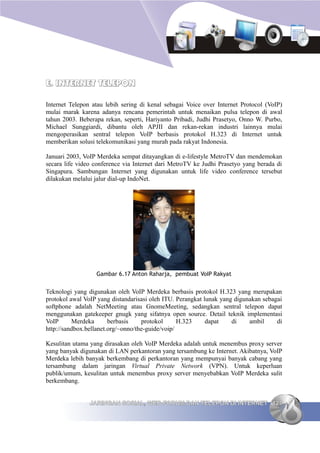 E. INTERNET TELEPON

Internet Telepon atau lebih sering di kenal sebagai Voice over Internet Protocol (VoIP)
mulai marak karena adanya rencana pemerintah untuk menaikan pulsa telepon di awal
tahun 2003. Beberapa rekan, seperti, Hariyanto Pribadi, Judhi Prasetyo, Onno W. Purbo,
Michael Sunggiardi, dibantu oleh APJII dan rekan-rekan industri lainnya mulai
mengoperasikan sentral telepon VoIP berbasis protokol H.323 di Internet untuk
memberikan solusi telekomunikasi yang murah pada rakyat Indonesia.

Januari 2003, VoIP Merdeka sempat ditayangkan di e-lifestyle MetroTV dan mendemokan
secara life video conference via Internet dari MetroTV ke Judhi Prasetyo yang berada di
Singapura. Sambungan Internet yang digunakan untuk life video conference tersebut
dilakukan melalui jalur dial-up IndoNet.




                  Gambar 6.17 Anton Raharja, pembuat VoIP Rakyat


Teknologi yang digunakan oleh VoIP Merdeka berbasis protokol H.323 yang merupakan
protokol awal VoIP yang distandarisasi oleh ITU. Perangkat lunak yang digunakan sebagai
softphone adalah NetMeeting atau GnomeMeeting, sedangkan sentral telepon dapat
menggunakan gatekeeper gnugk yang sifatnya open source. Detail teknik implementasi
VoIP      Merdeka       berbasis    protokol      H.323     dapat    di    ambil     di
http://sandbox.bellanet.org/~onno/the-guide/voip/

Kesulitan utama yang dirasakan oleh VoIP Merdeka adalah untuk menembus proxy server
yang banyak digunakan di LAN perkantoran yang tersambung ke Internet. Akibatnya, VoIP
Merdeka lebih banyak berkembang di perkantoran yang mempunyai banyak cabang yang
tersambung dalam jaringan Virtual Private Network (VPN). Untuk keperluan
publik/umum, kesulitan untuk menembus proxy server menyebabkan VoIP Merdeka sulit
berkembang.


                JARINGAN SOSIAL, WEB FORUM DAN TELEPON DI INTERNET 127
 