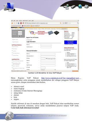 Gambar 6.20 Mendaftar di situs VoIP Rakyat


Menu Register VoIP Rakyat http://www.voiprakyat.or.id/?inc=signup&op=user
memungkinkan calon pengguna untuk mendaftarkan diri sebagai pengguna VoIP Rakyat
secara gratis, dengan memasukan data berikut,

➢   alamat e-mail
➢   nama lengkap
➢   nickname (Untuk Internet Messaging)
➢   ulang tahun
➢   alamat
➢   kota
➢   negara

Setelah informasi di atas di masukan dengan baik, VoIP Rakyat akan memberikan nomor
telepon, password, nickname, server untuk mendaftarkan pesawat telepon VoIP Anda.
Catat baik-baik informasi tersebut!



130   JARINGAN SOSIAL, WEB FORUM DAN TELEPON DI INTERNET
 