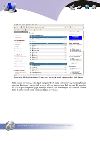 Gambar 6.22 Mendownload software dan petunjuk untuk menggunakan VoIP Rakyat


Pada bagian Download, kita dapat mengambil beberapa softphone yang memungkinkan
membuat komputer kita menjadi pesawat telepon secara gratis dari Internet. Di samping
itu, kita dapat mengambil juga beberapa manual cara membangun VoIP sendiri. Semua
dapat di ambil secara cuma-cuma dari bagian Download.




132   JARINGAN SOSIAL, WEB FORUM DAN TELEPON DI INTERNET
 