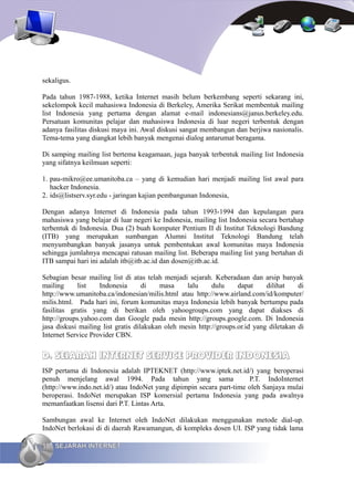 sekaligus.

Pada tahun 1987-1988, ketika Internet masih belum berkembang seperti sekarang ini,
sekelompok kecil mahasiswa Indonesia di Berkeley, Amerika Serikat membentuk mailing
list Indonesia yang pertama dengan alamat e-mail indonesians@janus.berkeley.edu.
Persatuan komunitas pelajar dan mahasiswa Indonesia di luar negeri terbentuk dengan
adanya fasilitas diskusi maya ini. Awal diskusi sangat membangun dan berjiwa nasionalis.
Tema-tema yang diangkat lebih banyak mengenai dialog antarumat beragama.

Di samping mailing list bertema keagamaan, juga banyak terbentuk mailing list Indonesia
yang sifatnya keilmuan seperti:

1. pau-mikro@ee.umanitoba.ca – yang di kemudian hari menjadi mailing list awal para
   hacker Indonesia.
2. ids@listserv.syr.edu - jaringan kajian pembangunan Indonesia,

Dengan adanya Internet di Indonesia pada tahun 1993-1994 dan kepulangan para
mahasiswa yang belajar di luar negeri ke Indonesia, mailing list Indonesia secara bertahap
terbentuk di Indonesia. Dua (2) buah komputer Pentium II di Institut Teknologi Bandung
(ITB) yang merupakan sumbangan Alumni Institut Teknologi Bandung telah
menyumbangkan banyak jasanya untuk pembentukan awal komunitas maya Indonesia
sehingga jumlahnya mencapai ratusan mailing list. Beberapa mailing list yang bertahan di
ITB sampai hari ini adalah itb@itb.ac.id dan dosen@itb.ac.id.

Sebagian besar mailing list di atas telah menjadi sejarah. Keberadaan dan arsip banyak
mailing      list   Indonesia       di   masa     lalu     dulu     dapat     dilihat    di
http://www.umanitoba.ca/indonesian/milis.html atau http://www.airland.com/id/komputer/
milis.html. Pada hari ini, forum komunitas maya Indonesia lebih banyak bertumpu pada
fasilitas gratis yang di berikan oleh yahoogroups.com yang dapat diakses di
http://groups.yahoo.com dan Google pada mesin http://groups.google.com. Di Indonesia
jasa diskusi mailing list gratis dilakukan oleh mesin http://groups.or.id yang diletakan di
Internet Service Provider CBN.


D. SEJARAH INTERNET SERVICE PROVIDER INDONESIA
ISP pertama di Indonesia adalah IPTEKNET (http://www.iptek.net.id/) yang beroperasi
penuh menjelang awal 1994. Pada tahun yang sama                       P.T. IndoInternet
(http://www.indo.net.id/) atau IndoNet yang dipimpin secara part-time oleh Sanjaya mulai
beroperasi. IndoNet merupakan ISP komersial pertama Indonesia yang pada awalnya
memanfaatkan lisensi dari P.T. Lintas Arta.

Sambungan awal ke Internet oleh IndoNet dilakukan menggunakan metode dial-up.
IndoNet berlokasi di di daerah Rawamangun, di kompleks dosen UI. ISP yang tidak lama

18 SEJARAH INTERNET
 