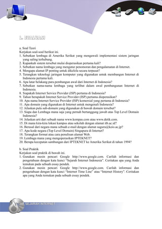 L. EVALUASI

a. Soal Teori
Kerjakan soal-soal berikut ini.
1. Sebutkan lembaga di Amerika Serikat yang mengawali implementasi sistem jaringan
   yang saling terhubung.
2. Kapankah sistem tersebut mulai dioperasikan pertama kali?
3. Sebutkan nama lembaga yang mengatur penomoran dan pengalamatan di Internet.
4. Mengapa alamat IP penting untuk dikelola secara terpusat?
5. Terangkan teknologi jaringan komputer yang digunakan untuk membangun Internet di
   Indonesia pertama kali.
6. Apa latar belakang para pembangun awal dari Internet di Indonesia?
7. Sebutkan nama-nama lembaga yang terlibat dalam awal pembangunan Internet di
   Indonesia.
8. Siapakah Internet Service Provider (ISP) pertama di Indonesia?
9. Tahun berapakah Internet Service Provider (ISP) pertama dioperasikan?
10. Apa nama Internet Service Provider (ISP) komersial yang pertama di Indonesia?
11. Apa domain yang digunakan di Internet untuk mengenali Indonesia?
12. Jelaskan pula sub-domain yang digunakan di bawah domain tersebut?
13. Siapa dan Lembaga mana saja yang pernah bertanggung jawab atas Top Level Domain
   Indonesia?
14. Jelaskan arti dari sebuah nama www.kompas.com atau www.detik.com.
15. Di mana kira-kira lokasi kampus atau sekolah dengan alamat itb.ac.id?
16. Berasal dari negara mana sebuah e-mail dengan alamat suguru@keio.ac.jp?
17. Apa kode negara (Top Level Domain) Singapura di Internet?
18. Terangkan format atau cara penulisan alamat Web.
19. Lembaga mana yang mengoperasikan IPTEKNET?
20. Berapa kecepatan sambungan dari IPTEKNET ke Amerika Serikat di tahun 1994?

b. Soal Praktik
Kerjakan soal praktik di bawah ini.
1. Gunakan mesin pencari Google http://www.google.com. Carilah informasi dan
   pengetahuan dengan kata kunci “Sejarah Internet Indonesia”. Ceritakan apa yang Anda
   temukan pada sebuah essay pendek.
2. Gunakan mesin pencari Google http://www.google.com. Carilah informasi dan
   pengetahuan dengan kata kunci “Internet Time Line” atau “Internet History”. Ceritakan
   apa yang Anda temukan pada sebuah essay pendek.




26 SEJARAH INTERNET
 