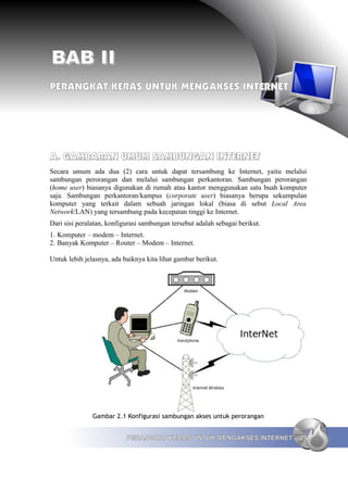 BAB II
PERANGKAT KERAS UNTUK MENGAKSES INTERNET




A. GAMBARAN UMUM SAMBUNGAN INTERNET
Secara umum ada dua (2) cara untuk dapat tersambung ke Internet, yaitu melalui
sambungan perorangan dan melalui sambungan perkantoran. Sambungan perorangan
(home user) biasanya digunakan di rumah atau kantor menggunakan satu buah komputer
saja. Sambungan perkantoran/kampus (corporate user) biasanya berupa sekumpulan
komputer yang terkait dalam sebuah jaringan lokal (biasa di sebut Local Area
Network/LAN) yang tersambung pada kecepatan tinggi ke Internet.
Dari sisi peralatan, konfigurasi sambungan tersebut adalah sebagai berikut.
1. Komputer – modem – Internet.
2. Banyak Komputer – Router – Modem – Internet.

Untuk lebih jelasnya, ada baiknya kita lihat gambar berikut.




               Gambar 2.1 Konfigurasi sambungan akses untuk perorangan


                           PERANGKAT KERAS UNTUK MENGAKSES INTERNET            29
 