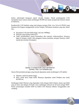 kantor, sekelompok bangunan seperti sekolah, kampus. Teknik pembangunan LAN
merupakan kunci utama untuk membangun RT/RW-net untuk memperoleh Internet murah
di Indonesia.

Karakteristik LAN berbeda cukup jauh dengan jaringan Wide Area Network (WAN) yang
biasanya kita bangun menggunakan modem telepon. Perbedaan mendasar yang ada, antara
lain,

   ●   Kecepatan LAN jauh lebih tinggi, rata-rata 100Mbps.
   ●   Wilayah yang dicakup lebih kecil.
   ●   Tidak membutuhkan sarana komunikasi dari operator telekomunikasi, biasanya
       dapat di bangun sendiri oleh pengguna karena peralatan jaringan biasanya relatif
       murah dan tersedia di komputer.




                    Gambar 2.16 Kabel RJ45 untuk LAN Ethernet
                        (Sumber: http://en.wikipedia.org)
Secara fisik peralatan jaringan yang banyak digunakan untuk membangun LAN adalah,

   ●   Ethernet, untuk kecepatan tinggi.
   ●   WiFi, untuk akses tanpa kabel. Biasanya digunakan untuk HotSpot atau untuk
       RT/RW-net.

Sambungan kabel Ethernet yang digunakan mirip dengan kabel telepon, hanya saja kabel
yang di bawa ada delapan (8) buah. Jenis sambungan ethernet ini di kenal sebagai RJ45.
Proses pemasangan konektor RJ45 ke kabel LAN biasanya dibantu menggunakan alat
crimping.




                         PERANGKAT KERAS UNTUK MENGAKSES INTERNET                   41
 