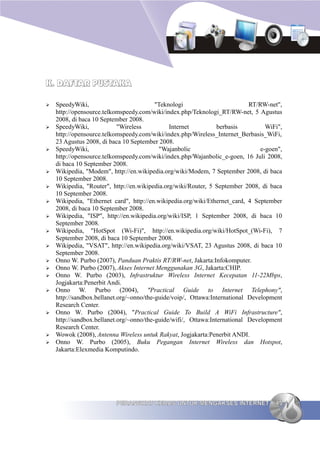 K. DAFTAR PUSTAKA

➢   SpeedyWiki,                           "Teknologi                        RT/RW-net",
    http://opensource.telkomspeedy.com/wiki/index.php/Teknologi_RT/RW-net, 5 Agustus
    2008, di baca 10 September 2008.
➢   SpeedyWiki,             "Wireless          Internet          berbasis         WiFi",
    http://opensource.telkomspeedy.com/wiki/index.php/Wireless_Internet_Berbasis_WiFi,
    23 Agustus 2008, di baca 10 September 2008.
➢   SpeedyWiki,                            "Wajanbolic                          e-goen",
    http://opensource.telkomspeedy.com/wiki/index.php/Wajanbolic_e-goen, 16 Juli 2008,
    di baca 10 September 2008.
➢   Wikipedia, "Modem", http://en.wikipedia.org/wiki/Modem, 7 September 2008, di baca
    10 September 2008.
➢   Wikipedia, "Router", http://en.wikipedia.org/wiki/Router, 5 September 2008, di baca
    10 September 2008.
➢   Wikipedia, "Ethernet card", http://en.wikipedia.org/wiki/Ethernet_card, 4 September
    2008, di baca 10 September 2008.
➢   Wikipedia, "ISP", http://en.wikipedia.org/wiki/ISP, 1 September 2008, di baca 10
    September 2008.
➢   Wikipedia, "HotSpot (Wi-Fi)", http://en.wikipedia.org/wiki/HotSpot_(Wi-Fi), 7
    September 2008, di baca 10 September 2008.
➢   Wikipedia, "VSAT", http://en.wikipedia.org/wiki/VSAT, 23 Agustus 2008, di baca 10
    September 2008.
➢   Onno W. Purbo (2007), Panduan Praktis RT/RW-net, Jakarta:Infokomputer.
➢   Onno W. Purbo (2007), Akses Internet Menggunakan 3G, Jakarta:CHIP.
➢   Onno W. Purbo (2003), Infrastruktur Wireless Internet Kecepatan 11-22Mbps,
    Jogjakarta:Penerbit Andi.
➢   Onno W. Purbo (2004), "Practical Guide to Internet Telephony",
    http://sandbox.bellanet.org/~onno/the-guide/voip/, Ottawa:International Development
    Research Center.
➢   Onno W. Purbo (2004), "Practical Guide To Build A WiFi Infrastructure",
    http://sandbox.bellanet.org/~onno/the-guide/wifi/, Ottawa:International Development
    Research Center.
➢   Wowok (2008), Antenna Wireless untuk Rakyat, Jogjakarta:Penerbit ANDI.
➢   Onno W. Purbo (2005), Buku Pegangan Internet Wireless dan Hotspot,
    Jakarta:Elexmedia Komputindo.




                          PERANGKAT KERAS UNTUK MENGAKSES INTERNET                   45
 