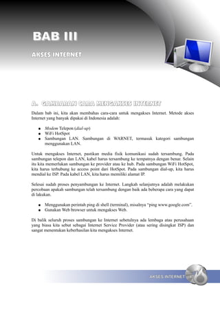 BAB III
AKSES INTERNET




A. GAMBARAN CARA MENGAKSES INTERNET
Dalam bab ini, kita akan membahas cara-cara untuk mengakses Internet. Metode akses
Internet yang banyak dipakai di Indonesia adalah:

   ●   Modem Telepon (dial-up)
   ●   WiFi HotSpot
   ●   Sambungan LAN. Sambungan di WARNET, termasuk kategori sambungan
       menggunakan LAN.

Untuk mengakses Internet, pastikan media fisik komunikasi sudah tersambung. Pada
sambungan telepon dan LAN, kabel harus tersambung ke tempatnya dengan benar. Selain
itu kita memerlukan sambungan ke provider atau ke hub. Pada sambungan WiFi HotSpot,
kita harus terhubung ke access point dari HotSpot. Pada sambungan dial-up, kita harus
mendial ke ISP. Pada kabel LAN, kita harus memiliki alamat IP.

Selesai sudah proses penyambungan ke Internet. Langkah selanjutnya adalah melakukan
percobaan apakah sambungan telah tersambung dengan baik ada beberapa cara yang dapat
di lakukan.

   ●   Menggunakan perintah ping di shell (terminal), misalnya “ping www.google.com”.
   ●   Gunakan Web browser untuk mengakses Web.

Di balik seluruh proses sambungan ke Internet sebetulnya ada lembaga atau perusahaan
yang biasa kita sebut sebagai Internet Service Provider (atau sering disingkat ISP) dan
sangat menentukan keberhasilan kita mengakses Internet.




                                                               AKSES INTERNET       47
 