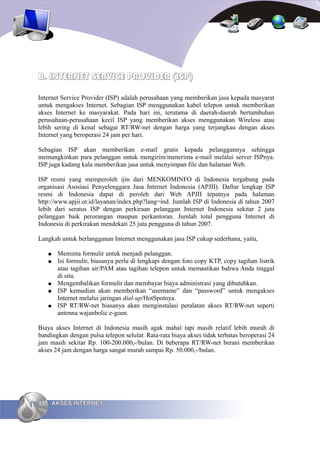 B. INTERNET SERVICE PROVIDER (ISP)

Internet Service Provider (ISP) adalah perusahaan yang memberikan jasa kepada masyarat
untuk mengakses Internet. Sebagian ISP menggunakan kabel telepon untuk memberikan
akses Internet ke masyarakat. Pada hari ini, terutama di daerah-daerah bertumbuhan
perusahaan-perusahaan kecil ISP yang memberikan akses menggunakan Wireless atau
lebih sering di kenal sebagai RT/RW-net dengan harga yang terjangkau dengan akses
Internet yang beroperasi 24 jam per hari.

Sebagian ISP akan memberikan e-mail gratis kepada pelanggannya sehingga
memungkinkan para pelanggan untuk mengirim/menerima e-mail melalui server ISPnya.
ISP juga kadang kala memberikan jasa untuk menyimpan file dan halaman Web.

ISP resmi yang memperoleh ijin dari MENKOMINFO di Indonesia tergabung pada
organisasi Asosiasi Penyelenggara Jasa Internet Indonesia (APJII). Daftar lengkap ISP
resmi di Indonesia dapat di peroleh dari Web APJII tepatnya pada halaman
http://www.apjii.or.id/layanan/index.php?lang=ind. Jumlah ISP di Indonesia di tahun 2007
lebih dari seratus ISP dengan perkiraan pelanggan Internet Indonesia sekitar 2 juta
pelanggan baik perorangan maupun perkantoran. Jumlah total pengguna Internet di
Indonesia di perkirakan mendekati 25 juta pengguna di tahun 2007.

Langkah untuk berlangganan Internet menggunakan jasa ISP cukup sederhana, yaitu,

     ●   Meminta formulir untuk menjadi pelanggan.
     ●   Isi formulir, biasanya perlu di lengkapi dengan foto copy KTP, copy tagihan listrik
         atau tagihan air/PAM atau tagihan telepon untuk memastikan bahwa Anda tinggal
         di situ.
     ●   Mengembalikan formulir dan membayar biaya administrasi yang dibutuhkan.
     ●   ISP kemudian akan memberikan “username” dan “password” untuk mengakses
         Internet melalui jaringan dial-up/HotSpotnya.
     ●   ISP RT/RW-net biasanya akan menginstalasi peralatan akses RT/RW-net seperti
         antenna wajanbolic e-goen.

Biaya akses Internet di Indonesia masih agak mahal tapi masih relatif lebih murah di
bandingkan dengan pulsa telepon selular. Rata-rata biaya akses tidak terbatas beroperasi 24
jam masih sekitar Rp. 100-200.000,-/bulan. Di beberapa RT/RW-net berani memberikan
akses 24 jam dengan harga sangat murah sampai Rp. 50.000,-/bulan.




48   AKSES INTERNET
 