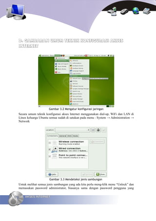D. GAMBARAN UMUM TEKNIK KONFIGURASI AKSES
INTERNET




                     Gambar 3.2 Mengatur konfigurasi jaringan
Secara umum teknik konfigurasi akses Internet menggunakan dial-up, WiFi dan LAN di
Linux keluarga Ubuntu semua sudah di satukan pada menu : System → Administration →
Network




                      Gambar 3.3 Mendeteksi jenis sambungan
Untuk melihat semua jenis sambungan yang ada kita perlu meng-klik menu “Unlock” dan
memasukan password administrator, biasanya sama dengan password pengguna yang

50   AKSES INTERNET
 