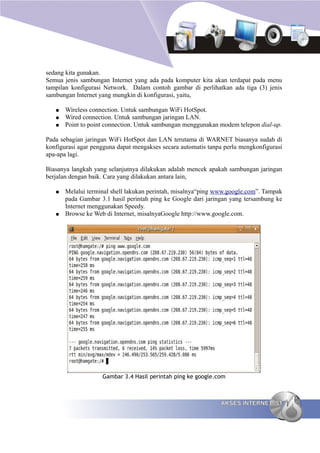 sedang kita gunakan.
Semua jenis sambungan Internet yang ada pada komputer kita akan terdapat pada menu
tampilan konfigurasi Network. Dalam contoh gambar di perlihatkan ada tiga (3) jenis
sambungan Internet yang mungkin di konfigurasi, yaitu,

   ●   Wireless connection. Untuk sambungan WiFi HotSpot.
   ●   Wired connection. Untuk sambungan jaringan LAN.
   ●   Point to point connection. Untuk sambungan menggunakan modem telepon dial-up.

Pada sebagian jaringan WiFi HotSpot dan LAN terutama di WARNET biasanya sudah di
konfigurasi agar pengguna dapat mengakses secara automatis tanpa perlu mengkonfigurasi
apa-apa lagi.

Biasanya langkah yang selanjutnya dilakukan adalah mencek apakah sambungan jaringan
berjalan dengan baik. Cara yang dilakukan antara lain,

   ●   Melalui terminal shell lakukan perintah, misalnya“ping www.google.com”. Tampak
       pada Gambar 3.1 hasil perintah ping ke Google dari jaringan yang tersambung ke
       Internet menggunakan Speedy.
   ●   Browse ke Web di Internet, misalnyaGoogle http://www.google.com.




                    Gambar 3.4 Hasil perintah ping ke google.com



                                                               AKSES INTERNET 51
 