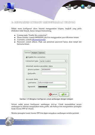 E. MENGAKSES INTERNET MENGGUNAKAN TELEPON

Dalam menu konfigurasi akses Internet menggunakan telepon, langkah yang perlu
dilakukan tidak banyak, hanya mengisi/mencentang,

     ●   Centang pada “Enable this connection”.
     ●   Phone number: contoh 080989999 jika kita menggunakan jasa telkomnet instant.
     ●   Username: contoh telkomnet@instan.
     ●   Password: contoh telkom. Pada saat penulisan password hanya akan tampil dot
         berwarna hitam.




            Gambar 3.5 Mengatur konfigurasi untuk sambungan dengan telepon


Selesai sudah proses konfigurasi sambungan dial-up. Untuk memudahkan proses
sambungan ke Internet mengunakan menu grafik, ada baiknya kita menginstalasi perangkat
lunak Gnome PPP di Ubuntu.

Melalui perangkat lunak Gnome PPP kita dapat mengakses sambungan melalui perintah


52   AKSES INTERNET
 
