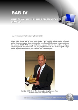 BAB IV
MENGGUNAKAN WEB UNTUK BERSELANCAR DI
INTERNET




A. SEJARAH WORLD WIDE WEB

World Wide Web ("WWW" atau lebih singkat "Web") adalah sebuah media informasi
global di mana pengguna dapat membaca dan menulis melalui komputer yang tersambung
ke Internet. Istilah Web sering diidentikan dengan Internet itu sendiri, meskipun
sebenaranya Web merupakan salah satu jasa yang beroperasi di atas Internet seperti halnya
e-mail. Sejarah Internet terjadi jauh sebelum Web di kembangkan.




               Gambar 4.1 Prof. Sir Tim Berners-Lee Sang Penemu Web.
                         (Sumber: http://en.wikipedia.org)


                   MENGGUNAKAN WEB UNTUK BERSELANCAR DI INTERNET                      61
 