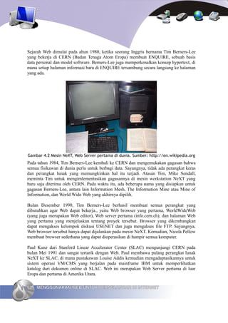 Sejarah Web dimulai pada ahun 1980, ketika seorang Inggris bernama Tim Berners-Lee
yang bekerja di CERN (Badan Tenaga Atom Eropa) membuat ENQUIRE, sebuah basis
data personal dan model software. Berners-Lee juga memperkenalkan konsep hypertext, di
mana setiap halaman informasi baru di ENQUIRE tersambung secara langsung ke halaman
yang ada.




Gambar 4.2 Mesin NeXT, Web Server pertama di dunia. Sumber: http://en.wikipedia.org
Pada tahun 1984, Tim Berners-Lee kembali ke CERN dan mengemukakan gagasan bahwa
semua fisikawan di dunia perlu untuk berbagi data. Sayangnya, tidak ada perangkat keras
dan perangkat lunak yang memungkinkan hal itu terjadi. Atasan Tim, Mike Sendall,
meminta Tim untuk mengimlementasikan gagasannya di mesin workstation NeXT yang
baru saja diterima oleh CERN. Pada waktu itu, ada beberapa nama yang disiapkan untuk
gagasan Berners-Lee, antara lain Information Mesh, The Information Mine atau Mine of
Information, dan World Wide Web yang akhirnya dipilih.

Bulan Desember 1990, Tim Berners-Lee berhasil membuat semua perangkat yang
dibutuhkan agar Web dapat bekerja., yaitu Web browser yang pertama, WorldWideWeb
(yang juga merupakan Web editor), Web server pertama (info.cern.ch), dan halaman Web
yang pertama yang menjelaskan tentang proyek tersebut. Browser yang dikembangkan
dapat mengakses kelompok diskusi USENET dan juga mengakses file FTP. Sayangnya,
Web browser tersebut hanya dapat dijalankan pada mesin NeXT. Kemudian, Nicola Pellow
membuat browser sederhana yang dapat dioperasikan di hampir semua komputer.

Paul Kunz dari Stanford Linear Accelerator Center (SLAC) mengunjungi CERN pada
bulan Mei 1991 dan sangat tertarik dengan Web. Paul membawa pulang perangkat lunak
NeXT ke SLAC, di mana pustakawan Louise Addis kemudian mengadaptasikannya untuk
sistem operasi VM/CMS yang berjalan pada mainframe IBM untuk memperlihatkan
katalog dari dokumen online di SLAC. Web ini merupakan Web Server pertama di luar
Eropa dan pertama di Amerika Utara.

62   MENGGUNAKAN WEB UNTUK BERSELANCAR DI INTERNET
 