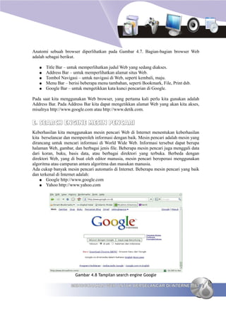 Anatomi sebuah browser diperlihatkan pada Gambar 4.7. Bagian-bagian browser Web
adalah sebagai berikut.

   ●   Title Bar – untuk memperlihatkan judul Web yang sedang diakses.
   ●   Address Bar – untuk memperlihatkan alamat situs Web.
   ●   Tombol Navigasi – untuk navigasi di Web, seperti kembali, maju.
   ●   Menu Bar – berisi beberapa menu tambahan, seperti Bookmark, File, Print dsb.
   ●   Google Bar – untuk mengetikkan kata kunci pencarian di Google.

Pada saat kita menggunakan Web browser, yang pertama kali perlu kita gunakan adalah
Address Bar. Pada Address Bar kita dapat mengetikkan alamat Web yang akan kita akses,
misalnya http://www.google.com atau http://www.detik.com.


E. SEARCH ENGINE MESIN PENCARI
Keberhasilan kita menggunakan mesin pencari Web di Internet menentukan keberhasilan
kita berselancar dan memperoleh informasi dengan baik. Mesin pencari adalah mesin yang
dirancang untuk mencari informasi di World Wide Web. Informasi tersebut dapat berupa
halaman Web, gambar, dan berbagai jenis file. Beberapa mesin pencari juga menggali data
dari koran, buku, basis data, atau berbagai direktori yang terbuka. Berbeda dengan
direktori Web, yang di buat oleh editor manusia, mesin pencari beroperasi menggunakan
algoritma atau campuran antara algoritma dan masukan manusia.
Ada cukup banyak mesin pencari automatis di Internet. Beberapa mesin pencari yang baik
dan terkenal di Internet adalah:
    ● Google http://www.google.com
    ● Yahoo http://www.yahoo.com




                      Gambar 4.8 Tampilan search engine Google

                    MENGGUNAKAN WEB UNTUK BERSELANCAR DI INTERNET 67
 