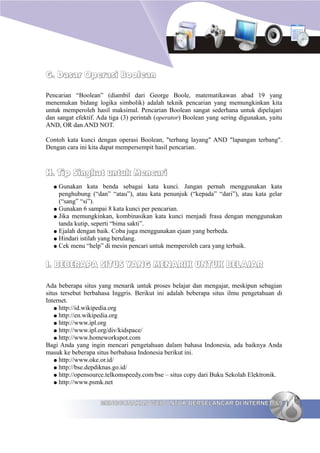 G. Dasar Operasi Boolean

Pencarian “Boolean” (diambil dari George Boole, matematikawan abad 19 yang
menemukan bidang logika simbolik) adalah teknik pencarian yang memungkinkan kita
untuk memperoleh hasil maksimal. Pencarian Boolean sangat sederhana untuk dipelajari
dan sangat efektif. Ada tiga (3) perintah (operator) Boolean yang sering digunakan, yaitu
AND, OR dan AND NOT.

Contoh kata kunci dengan operasi Boolean, "terbang layang" AND "lapangan terbang".
Dengan cara ini kita dapat mempersempit hasil pencarian.



H. Tip Singkat untuk Mencari
  ● Gunakan kata benda sebagai kata kunci. Jangan pernah menggunakan kata
    penghubung (“dan” “atau”), atau kata penunjuk (“kepada” “dari”), atau kata gelar
    (“sang” “si”).
  ● Gunakan 6 sampai 8 kata kunci per pencarian.
  ● Jika memungkinkan, kombinasikan kata kunci menjadi frasa dengan menggunakan
    tanda kutip, seperti “bima sakti”.
  ● Ejalah dengan baik. Coba juga menggunakan ejaan yang berbeda.
  ● Hindari istilah yang berulang.
  ● Cek menu “help” di mesin pencari untuk memperoleh cara yang terbaik.



I. BEBERAPA SITUS YANG MENARIK UNTUK BELAJAR

Ada beberapa situs yang menarik untuk proses belajar dan mengajar, meskipun sebagian
situs tersebut berbahasa Inggris. Berikut ini adalah beberapa situs ilmu pengetahuan di
Internet.
   ● http://id.wikipedia.org
   ● http://en.wikipedia.org
   ● http://www.ipl.org
   ● http://www.ipl.org/div/kidspace/
   ● http://www.homeworkspot.com
Bagi Anda yang ingin mencari pengetahuan dalam bahasa Indonesia, ada baiknya Anda
masuk ke beberapa situs berbahasa Indonesia berikut ini.
   ● http://www.oke.or.id/
   ● http://bse.depdiknas.go.id/
   ● http://opensource.telkomspeedy.com/bse – situs copy dari Buku Sekolah Elektronik.
   ● http://www.psmk.net



                    MENGGUNAKAN WEB UNTUK BERSELANCAR DI INTERNET 69
 