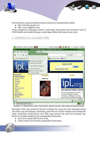 Situs pembantu yang bermanfaat terutama untuk proses penerjemahan adalah:
    ● http://translate.google.com
    ● http://www.toggletext.com
Untuk menghemat sambungan Internet, Anda dapat menyimpan hasil pencarian Anda di
USB flashdisk dan harddisk dengan mudah dapat dilihat oleh teman-teman Anda.


J. MENGELOLA ALAMAT WEB




  Gambar 4.9 Bookmarks untuk menyimpan alamat-alamat web yang sering dikunjungi
Banyaknya Web yang menarik di Internet membuat kita sering kali sulit mengingat alamat
situs Web yang kita kunjungi. Beruntung, pada Browser Firefox terdapat menu Bookmark
untuk menyimpan alamat-alamat situs Web yang menarik dan perlu kita kunjungi lagi.
Berikut ini langkah-langkah untuk mengaktifkan Bookmarks.
    ● Browse ke alamat Web favorite Anda.
    ● Tekan tombol Ctrl-D untuk mengaktifkan Bookmarks.


70   MENGGUNAKAN WEB UNTUK BERSELANCAR DI INTERNET
 