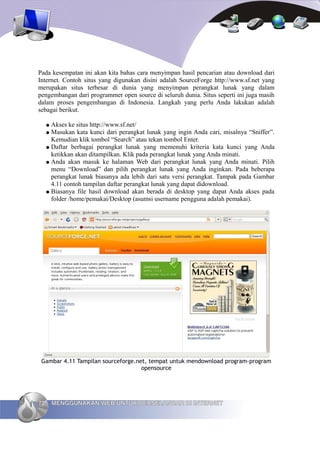 Pada kesempatan ini akan kita bahas cara menyimpan hasil pencarian atau download dari
Internet. Contoh situs yang digunakan disini adalah SourceForge http://www.sf.net yang
merupakan situs terbesar di dunia yang menyimpan perangkat lunak yang dalam
pengembangan dari programmer open source di seluruh dunia. Situs seperti ini juga masih
dalam proses pengembangan di Indonesia. Langkah yang perlu Anda lakukan adalah
sebagai berikut.

     ● Akses ke situs http://www.sf.net/
     ● Masukan kata kunci dari perangkat lunak yang ingin Anda cari, misalnya “Sniffer”.
       Kemudian klik tombol “Search” atau tekan tombol Enter.
     ● Daftar berbagai perangkat lunak yang memenuhi kriteria kata kunci yang Anda
       ketikkan akan ditampilkan. Klik pada perangkat lunak yang Anda minati.
     ● Anda akan masuk ke halaman Web dari perangkat lunak yang Anda minati. Pilih
       menu “Download” dan pilih perangkat lunak yang Anda inginkan. Pada beberapa
       perangkat lunak biasanya ada lebih dari satu versi perangkat. Tampak pada Gambar
       4.11 contoh tampilan daftar perangkat lunak yang dapat didownload.
     ● Biasanya file hasil download akan berada di desktop yang dapat Anda akses pada
       folder /home/pemakai/Desktop (asumsi username pengguna adalah pemakai).




 Gambar 4.11 Tampilan sourceforge.net, tempat untuk mendownload program-program
                                    opensource




72       MENGGUNAKAN WEB UNTUK BERSELANCAR DI INTERNET
 