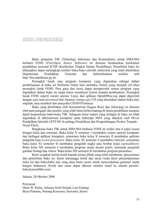 KATA PENGANTAR



        Buku pelajaran TIK (Teknologi Informasi dan Komunikasi) untuk SMA/MA
berbasis FOSS (Free/Open Source Software) ini disusun berdasarkan kurikulum
pendidikan nasional KTSP (Kurikulum Tingkat Satuan Pendidikan). Penerbitan buku ini
diharapkan dapat melengkapi koleksi buku-buku sekolah elektronik yang telah diterbitkan
Departemen       Pendidikan      Nasional     dan     didistribusikan   melalui    web
http://bse.depdiknas.go.id.
        Perangkat lunak atau program komputer yang digunakan sebagai bahan
pembelajaran di buku ini berlisensi bebas atau merdeka, lisensi yang menjadi ciri khas
perangkat lunak FOSS. Para guru dan siswa dapat memperoleh semua program yang
digunakan dalam buku ini tanpa harus membayar lisensi kepada pembuatnya. Perangkat
lunak FOSS seperti sistem operasi Linux dan aplikasi OpenOffice.org dapat diperoleh
dengan cara men-download dari Internet, meng-copy CD yang disertakan dalam buku atau
majalah, atau membeli dari penyedia CD/DVD lainnya.
        Buku yang diterbitkan oleh Kementerian Negara Riset dan Teknologi ini disusun
oleh para pengajar dan penulis yang telah lama berkecimpung di dunia pendidikan maupun
dunia kepenulisan buku-buku TIK. Sebagian besar materi yang terdapat di buku ini telah
digunakan di laboratorium komputer pada beberapa SMA yang dikelola oleh Divisi
Pendidikan Sekolah LP3T-NF (Lembaga Pendidikan dan Pengembangan Profesi Terpadu –
Nurul Fikri).
        Rangkaian buku TIK untuk SMA/MA berbasis FOSS ini terdiri atas 6 judul sesuai
dengan kelas dan semester. Buku kelas X semester I membahas sistem operasi komputer
dan berbagai aplikasi komputer, sementara buku kelas X semester II membahas aplikasi
pengolah kata (word processor). Buku kelas XI semester I membahas Internet, sementara
buku kelas XI semester II membahas pengolah angka atau lembar kerja (spreadsheet).
Buku kelas XII semester I membahas program untuk desain grafis, termasuk pengolah
gambar bitmap dan vektor. Buku kelas XII semester II membahas program presentasi.
        Kami ucapkan terima kasih kepada semua pihak yang telah membantu penyusunan
dan penerbitan buku ini. Kami menunggu kritik dan saran Anda demi penyempurnaan
buku ini dan buku-buku lain yang akan kami susun untuk mencerdaskan generasi muda
bangsa Indonesia. Kritik dan saran dapat dikirim melalui email ke alamat penulis-
buku@nurulfikri.com.

Jakarta, 28 Oktober 2008

Penyusun:
Onno W. Purbo, Julianto Arief Setiadi, Lusi Endang
Bayu Pratama, Nanang Kuswana, Siswanto, Saruri

                                                                                    vii
 