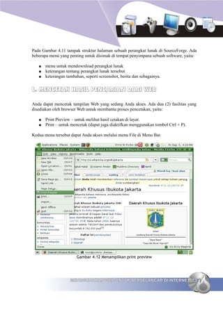 Pada Gambar 4.11 tampak struktur halaman sebuah perangkat lunak di SourceForge. Ada
beberapa menu yang penting untuk disimak di tempat penyimpana sebuah software, yaitu:

   ●   menu untuk mendownload perangkat lunak
   ●   keterangan tentang perangkat lunak tersebut
   ●   keterangan tambahan, seperti screenshot, berita dan sebagainya.


L. MENCETAK HASIL PENCARIAN DARI WEB

Anda dapat mencetak tampilan Web yang sedang Anda akses. Ada dua (2) fasilitas yang
disediakan oleh browser Web untuk membantu proses pencetakan, yaitu:

   ●   Print Preview – untuk melihat hasil cetakan di layar.
   ●   Print – untuk mencetak (dapat juga diaktifkan menggunakan tombol Ctrl + P).

Kedua menu tersebut dapat Anda akses melalui menu File di Menu Bar.




                        Gambar 4.12 Menampilkan print preview




                    MENGGUNAKAN WEB UNTUK BERSELANCAR DI INTERNET 73
 