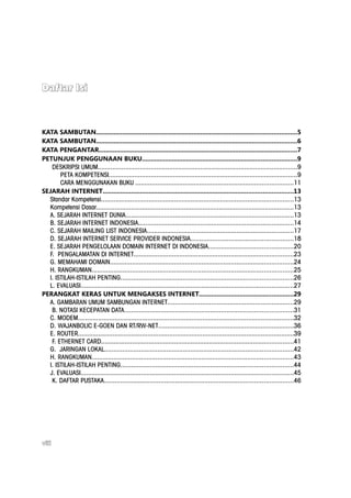 Daftar Isi



KATA SAMBUTAN.................................................................................................................5
KATA SAMBUTAN.................................................................................................................6
KATA PENGANTAR................................................................................................................7
PETUNJUK PENGGUNAAN BUKU.......................................................................................9
   DESKRIPSI UMUM.............................................................................................................9
       PETA KOMPETENSI.......................................................................................................9
       CARA MENGGUNAKAN BUKU ......................................................................................11
SEJARAH INTERNET...........................................................................................................13
  Standar Kompetensi.........................................................................................................13
  Kompetensi Dasar............................................................................................................13
  A. SEJARAH INTERNET DUNIA............................................................................................13
  B. SEJARAH INTERNET INDONESIA.....................................................................................14
  C. SEJARAH MAILING LIST INDONESIA................................................................................17
  D. SEJARAH INTERNET SERVICE PROVIDER INDONESIA........................................................18
  E. SEJARAH PENGELOLAAN DOMAIN INTERNET DI INDONESIA..............................................20
  F. PENGALAMATAN DI INTERNET.......................................................................................23
  G. MEMAHAMI DOMAIN....................................................................................................24
  H. RANGKUMAN..............................................................................................................25
  I. ISTILAH-ISTILAH PENTING..............................................................................................26
  L. EVALUASI....................................................................................................................27
PERANGKAT KERAS UNTUK MENGAKSES INTERNET.....................................................29
  A. GAMBARAN UMUM SAMBUNGAN INTERNET.....................................................................29
   B. NOTASI KECEPATAN DATA............................................................................................31
  C. MODEM......................................................................................................................32
  D. WAJANBOLIC E-GOEN DAN RT/RW-NET..........................................................................36
  E. ROUTER......................................................................................................................39
   F. ETHERNET CARD.........................................................................................................41
  G. JARINGAN LOKAL.......................................................................................................42
  H. RANGKUMAN..............................................................................................................43
  I. ISTILAH-ISTILAH PENTING..............................................................................................44
  J. EVALUASI....................................................................................................................45
   K. DAFTAR PUSTAKA.......................................................................................................46




viii
 