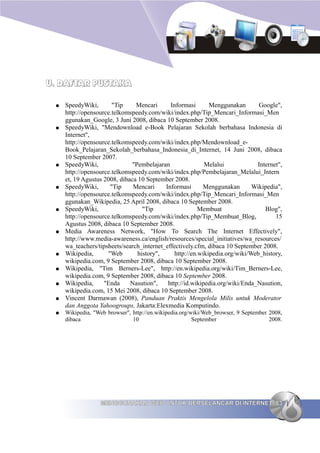 U. DAFTAR PUSTAKA

 ●   SpeedyWiki,       "Tip     Mencari      Informasi       Menggunakan       Google",
     http://opensource.telkomspeedy.com/wiki/index.php/Tip_Mencari_Informasi_Men
     ggunakan_Google, 3 Juni 2008, dibaca 10 September 2008.
 ●   SpeedyWiki, "Mendownload e-Book Pelajaran Sekolah berbahasa Indonesia di
     Internet",
     http://opensource.telkomspeedy.com/wiki/index.php/Mendownload_e-
     Book_Pelajaran_Sekolah_berbahasa_Indonesia_di_Internet, 14 Juni 2008, dibaca
     10 September 2007.
 ●   SpeedyWiki,               "Pembelajaran               Melalui            Internet",
     http://opensource.telkomspeedy.com/wiki/index.php/Pembelajaran_Melalui_Intern
     et, 19 Agustus 2008, dibaca 10 September 2008.
 ●   SpeedyWiki,      "Tip     Mencari     Informasi      Menggunakan        Wikipedia",
     http://opensource.telkomspeedy.com/wiki/index.php/Tip_Mencari_Informasi_Men
     ggunakan_Wikipedia, 25 April 2008, dibaca 10 September 2008.
 ●   SpeedyWiki,                   "Tip                  Membuat                 Blog",
     http://opensource.telkomspeedy.com/wiki/index.php/Tip_Membuat_Blog,             15
     Agustus 2008, dibaca 10 September 2008.
 ●   Media Awareness Network, "How To Search The Internet Effectively",
     http://www.media-awareness.ca/english/resources/special_initiatives/wa_resources/
     wa_teachers/tipsheets/search_internet_effectively.cfm, dibaca 10 September 2008.
 ●   Wikipedia,      "Web        history",     http://en.wikipedia.org/wiki/Web_history,
     wikipedia.com, 9 September 2008, dibaca 10 September 2008.
 ●   Wikipedia, "Tim Berners-Lee", http://en.wikipedia.org/wiki/Tim_Berners-Lee,
     wikipedia.com, 9 September 2008, dibaca 10 September 2008.
 ●   Wikipedia,     "Enda     Nasution",    http://id.wikipedia.org/wiki/Enda_Nasution,
     wikipedia.com, 15 Mei 2008, dibaca 10 September 2008.
 ●   Vincent Darmawan (2008), Panduan Praktis Mengelola Milis untuk Moderator
     dan Anggota Yahoogroups, Jakarta:Elexmedia Komputindo.
 ●   Wikipedia, "Web browser", http://en.wikipedia.org/wiki/Web_browser, 9 September 2008,
     dibaca                    10                       September                    2008.




                  MENGGUNAKAN WEB UNTUK BERSELANCAR DI INTERNET 83
 
