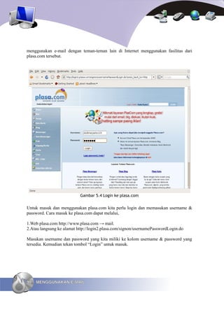 menggunakan e-mail dengan teman-teman lain di Internet menggunakan fasilitas dari
plasa.com tersebut.




                           Gambar 5.4 Login ke plasa.com


Untuk masuk dan menggunakan plasa.com kita perlu login dan memasukan username &
password. Cara masuk ke plasa.com dapat melalui,

1.Web plasa.com http://www.plasa.com → mail.
2.Atau langsung ke alamat http://login2.plasa.com/signon/usernamePasswordLogin.do

Masukan username dan password yang kita miliki ke kolom username & password yang
tersedia. Kemudian tekan tombol “Login” untuk masuk.




90   MENGGUNAKAN E-MAIL
 