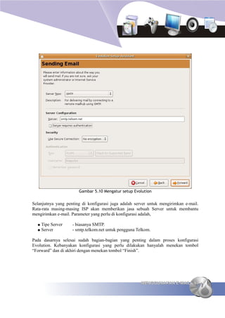 Gambar 5.10 Mengatur setup Evolution


Selanjutnya yang penting di konfigurasi juga adalah server untuk mengirimkan e-mail.
Rata-rata masing-masing ISP akan memberikan jasa sebuah Server untuk membantu
mengirimkan e-mail. Parameter yang perlu di konfigurasi adalah,

  ● Tipe Server     - biasanya SMTP.
  ● Server          - smtp.telkom.net untuk pengguna Telkom.

Pada dasarnya selesai sudah bagian-bagian yang penting dalam proses konfigurasi
Evolution. Kebanyakan konfigurasi yang perlu dilakukan hanyalah menekan tombol
“Forward” dan di akhiri dengan menekan tombol “Finish”.




                                                       MENGGUNAKAN E-MAIL 97
 