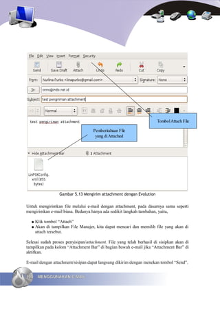 Tombol Attach File

                                    Pemberitahuan File
                                     yang di Attached




                 Gambar 5.13 Mengirim attachment dengan Evolution


Untuk mengirimkan file melalui e-mail dengan attachment, pada dasarnya sama seperti
mengirimkan e-mail biasa. Bedanya hanya ada sedikit langkah tambahan, yaitu,

  ● Klik tombol “Attach”
  ● Akan di tampilkan File Manajer, kita dapat mencari dan memilih file yang akan di
    attach tersebut.

Selesai sudah proses penyisipan/attachment. File yang telah berhasil di sisipkan akan di
tampilkan pada kolom “Attachment Bar” di bagian bawah e-mail jika “Attachment Bar” di
aktifkan.

E-mail dengan attachment/sisipan dapat langsung dikirim dengan menekan tombol “Send”.


100   MENGGUNAKAN E-MAIL
 