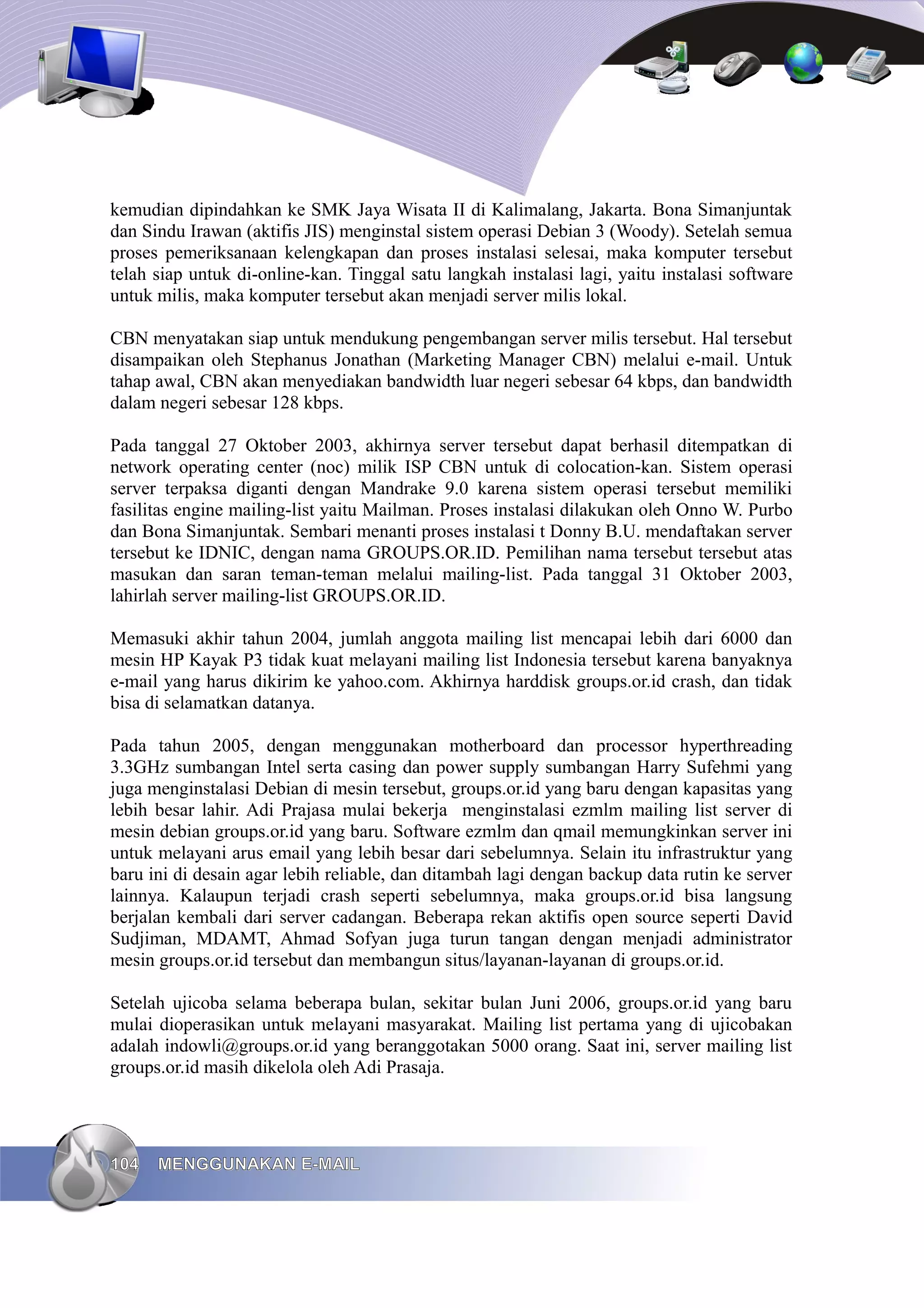 kemudian dipindahkan ke SMK Jaya Wisata II di Kalimalang, Jakarta. Bona Simanjuntak
dan Sindu Irawan (aktifis JIS) menginstal sistem operasi Debian 3 (Woody). Setelah semua
proses pemeriksanaan kelengkapan dan proses instalasi selesai, maka komputer tersebut
telah siap untuk di-online-kan. Tinggal satu langkah instalasi lagi, yaitu instalasi software
untuk milis, maka komputer tersebut akan menjadi server milis lokal.

CBN menyatakan siap untuk mendukung pengembangan server milis tersebut. Hal tersebut
disampaikan oleh Stephanus Jonathan (Marketing Manager CBN) melalui e-mail. Untuk
tahap awal, CBN akan menyediakan bandwidth luar negeri sebesar 64 kbps, dan bandwidth
dalam negeri sebesar 128 kbps.

Pada tanggal 27 Oktober 2003, akhirnya server tersebut dapat berhasil ditempatkan di
network operating center (noc) milik ISP CBN untuk di colocation-kan. Sistem operasi
server terpaksa diganti dengan Mandrake 9.0 karena sistem operasi tersebut memiliki
fasilitas engine mailing-list yaitu Mailman. Proses instalasi dilakukan oleh Onno W. Purbo
dan Bona Simanjuntak. Sembari menanti proses instalasi t Donny B.U. mendaftakan server
tersebut ke IDNIC, dengan nama GROUPS.OR.ID. Pemilihan nama tersebut tersebut atas
masukan dan saran teman-teman melalui mailing-list. Pada tanggal 31 Oktober 2003,
lahirlah server mailing-list GROUPS.OR.ID.

Memasuki akhir tahun 2004, jumlah anggota mailing list mencapai lebih dari 6000 dan
mesin HP Kayak P3 tidak kuat melayani mailing list Indonesia tersebut karena banyaknya
e-mail yang harus dikirim ke yahoo.com. Akhirnya harddisk groups.or.id crash, dan tidak
bisa di selamatkan datanya.

Pada tahun 2005, dengan menggunakan motherboard dan processor hyperthreading
3.3GHz sumbangan Intel serta casing dan power supply sumbangan Harry Sufehmi yang
juga menginstalasi Debian di mesin tersebut, groups.or.id yang baru dengan kapasitas yang
lebih besar lahir. Adi Prajasa mulai bekerja menginstalasi ezmlm mailing list server di
mesin debian groups.or.id yang baru. Software ezmlm dan qmail memungkinkan server ini
untuk melayani arus email yang lebih besar dari sebelumnya. Selain itu infrastruktur yang
baru ini di desain agar lebih reliable, dan ditambah lagi dengan backup data rutin ke server
lainnya. Kalaupun terjadi crash seperti sebelumnya, maka groups.or.id bisa langsung
berjalan kembali dari server cadangan. Beberapa rekan aktifis open source seperti David
Sudjiman, MDAMT, Ahmad Sofyan juga turun tangan dengan menjadi administrator
mesin groups.or.id tersebut dan membangun situs/layanan-layanan di groups.or.id.

Setelah ujicoba selama beberapa bulan, sekitar bulan Juni 2006, groups.or.id yang baru
mulai dioperasikan untuk melayani masyarakat. Mailing list pertama yang di ujicobakan
adalah indowli@groups.or.id yang beranggotakan 5000 orang. Saat ini, server mailing list
groups.or.id masih dikelola oleh Adi Prasaja.




104   MENGGUNAKAN E-MAIL
 