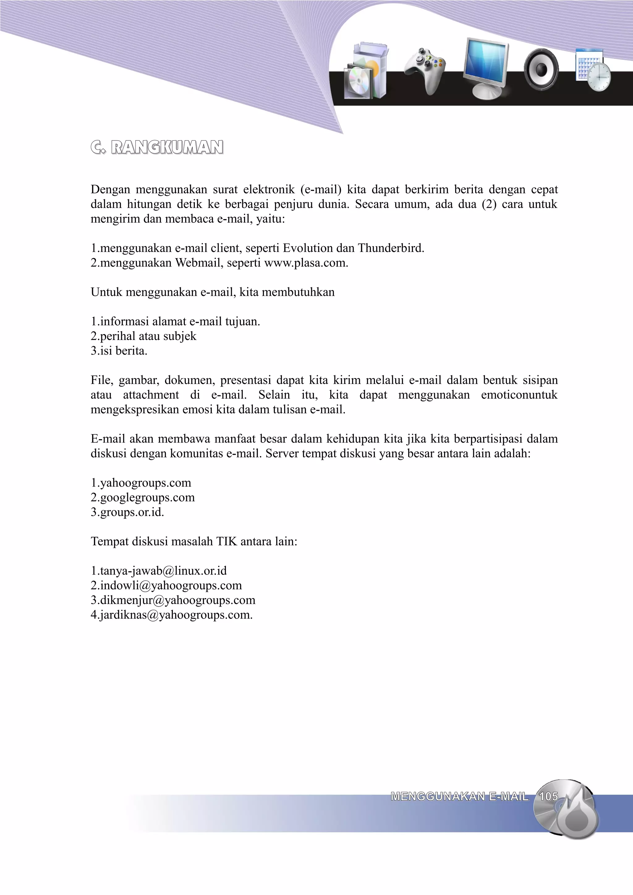 C. RANGKUMAN

Dengan menggunakan surat elektronik (e-mail) kita dapat berkirim berita dengan cepat
dalam hitungan detik ke berbagai penjuru dunia. Secara umum, ada dua (2) cara untuk
mengirim dan membaca e-mail, yaitu:

1.menggunakan e-mail client, seperti Evolution dan Thunderbird.
2.menggunakan Webmail, seperti www.plasa.com.

Untuk menggunakan e-mail, kita membutuhkan

1.informasi alamat e-mail tujuan.
2.perihal atau subjek
3.isi berita.

File, gambar, dokumen, presentasi dapat kita kirim melalui e-mail dalam bentuk sisipan
atau attachment di e-mail. Selain itu, kita dapat menggunakan emoticonuntuk
mengekspresikan emosi kita dalam tulisan e-mail.

E-mail akan membawa manfaat besar dalam kehidupan kita jika kita berpartisipasi dalam
diskusi dengan komunitas e-mail. Server tempat diskusi yang besar antara lain adalah:

1.yahoogroups.com
2.googlegroups.com
3.groups.or.id.

Tempat diskusi masalah TIK antara lain:

1.tanya-jawab@linux.or.id
2.indowli@yahoogroups.com
3.dikmenjur@yahoogroups.com
4.jardiknas@yahoogroups.com.




                                                        MENGGUNAKAN E-MAIL 105
 