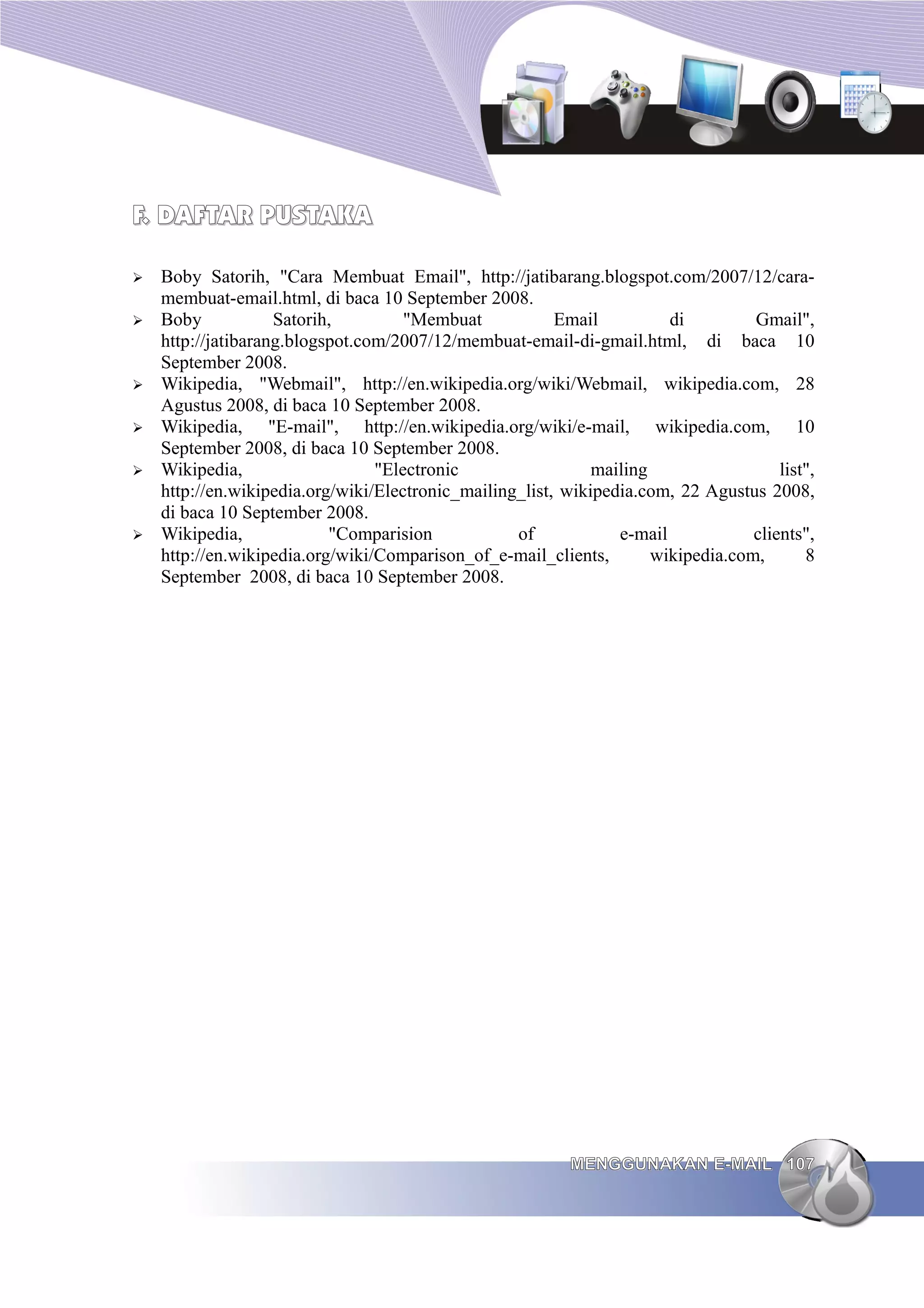 F. DAFTAR PUSTAKA

➢   Boby Satorih, "Cara Membuat Email", http://jatibarang.blogspot.com/2007/12/cara-
    membuat-email.html, di baca 10 September 2008.
➢   Boby            Satorih,         "Membuat            Email          di         Gmail",
    http://jatibarang.blogspot.com/2007/12/membuat-email-di-gmail.html, di baca 10
    September 2008.
➢   Wikipedia, "Webmail", http://en.wikipedia.org/wiki/Webmail, wikipedia.com, 28
    Agustus 2008, di baca 10 September 2008.
➢   Wikipedia, "E-mail", http://en.wikipedia.org/wiki/e-mail, wikipedia.com, 10
    September 2008, di baca 10 September 2008.
➢   Wikipedia,                   "Electronic                  mailing                  list",
    http://en.wikipedia.org/wiki/Electronic_mailing_list, wikipedia.com, 22 Agustus 2008,
    di baca 10 September 2008.
➢   Wikipedia,             "Comparision            of            e-mail            clients",
    http://en.wikipedia.org/wiki/Comparison_of_e-mail_clients,        wikipedia.com,       8
    September 2008, di baca 10 September 2008.




                                                           MENGGUNAKAN E-MAIL 107
 