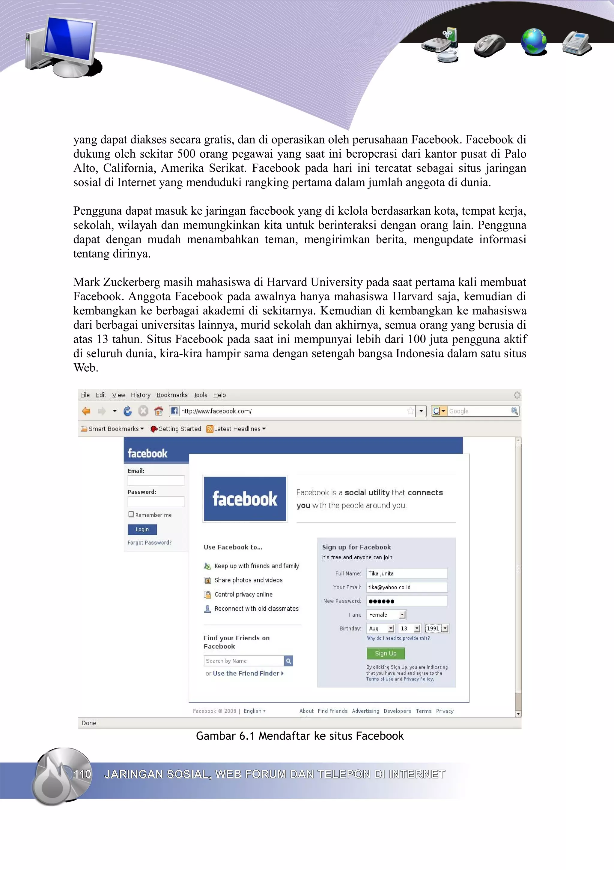 yang dapat diakses secara gratis, dan di operasikan oleh perusahaan Facebook. Facebook di
dukung oleh sekitar 500 orang pegawai yang saat ini beroperasi dari kantor pusat di Palo
Alto, California, Amerika Serikat. Facebook pada hari ini tercatat sebagai situs jaringan
sosial di Internet yang menduduki rangking pertama dalam jumlah anggota di dunia.

Pengguna dapat masuk ke jaringan facebook yang di kelola berdasarkan kota, tempat kerja,
sekolah, wilayah dan memungkinkan kita untuk berinteraksi dengan orang lain. Pengguna
dapat dengan mudah menambahkan teman, mengirimkan berita, mengupdate informasi
tentang dirinya.

Mark Zuckerberg masih mahasiswa di Harvard University pada saat pertama kali membuat
Facebook. Anggota Facebook pada awalnya hanya mahasiswa Harvard saja, kemudian di
kembangkan ke berbagai akademi di sekitarnya. Kemudian di kembangkan ke mahasiswa
dari berbagai universitas lainnya, murid sekolah dan akhirnya, semua orang yang berusia di
atas 13 tahun. Situs Facebook pada saat ini mempunyai lebih dari 100 juta pengguna aktif
di seluruh dunia, kira-kira hampir sama dengan setengah bangsa Indonesia dalam satu situs
Web.




                        Gambar 6.1 Mendaftar ke situs Facebook


110   JARINGAN SOSIAL, WEB FORUM DAN TELEPON DI INTERNET
 