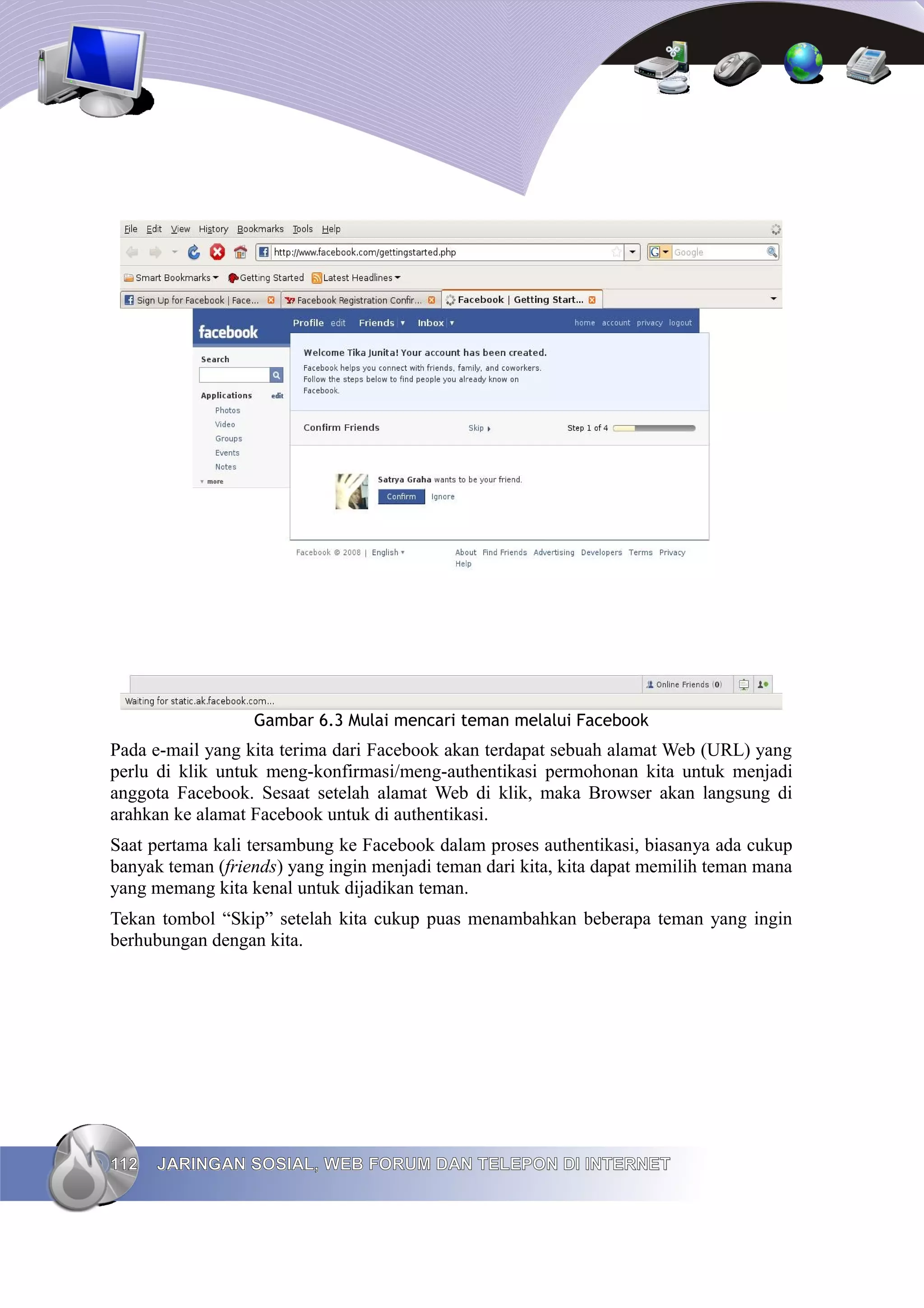 Gambar 6.3 Mulai mencari teman melalui Facebook
Pada e-mail yang kita terima dari Facebook akan terdapat sebuah alamat Web (URL) yang
perlu di klik untuk meng-konfirmasi/meng-authentikasi permohonan kita untuk menjadi
anggota Facebook. Sesaat setelah alamat Web di klik, maka Browser akan langsung di
arahkan ke alamat Facebook untuk di authentikasi.
Saat pertama kali tersambung ke Facebook dalam proses authentikasi, biasanya ada cukup
banyak teman (friends) yang ingin menjadi teman dari kita, kita dapat memilih teman mana
yang memang kita kenal untuk dijadikan teman.
Tekan tombol “Skip” setelah kita cukup puas menambahkan beberapa teman yang ingin
berhubungan dengan kita.




112   JARINGAN SOSIAL, WEB FORUM DAN TELEPON DI INTERNET
 