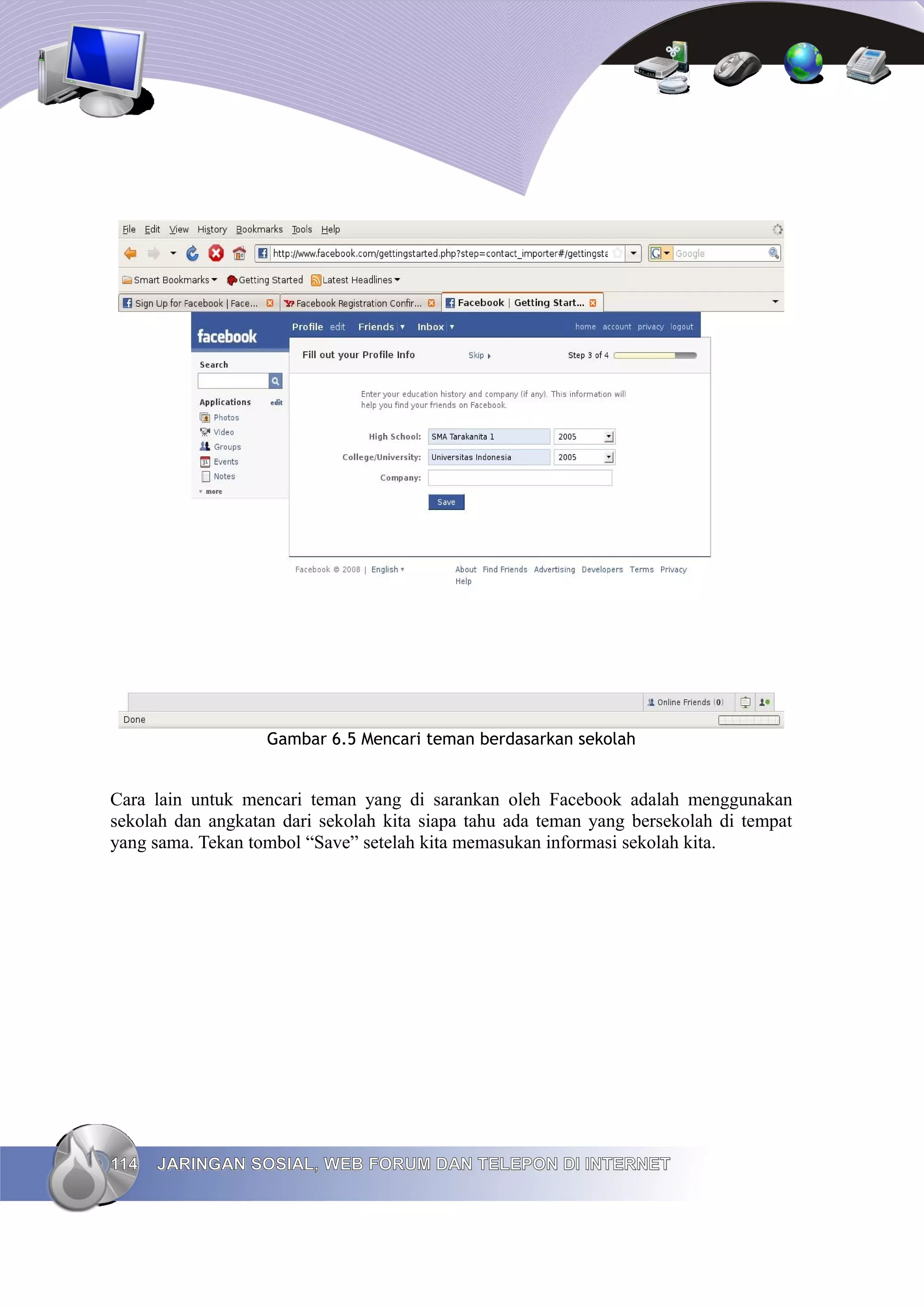 Gambar 6.5 Mencari teman berdasarkan sekolah


Cara lain untuk mencari teman yang di sarankan oleh Facebook adalah menggunakan
sekolah dan angkatan dari sekolah kita siapa tahu ada teman yang bersekolah di tempat
yang sama. Tekan tombol “Save” setelah kita memasukan informasi sekolah kita.




114   JARINGAN SOSIAL, WEB FORUM DAN TELEPON DI INTERNET
 