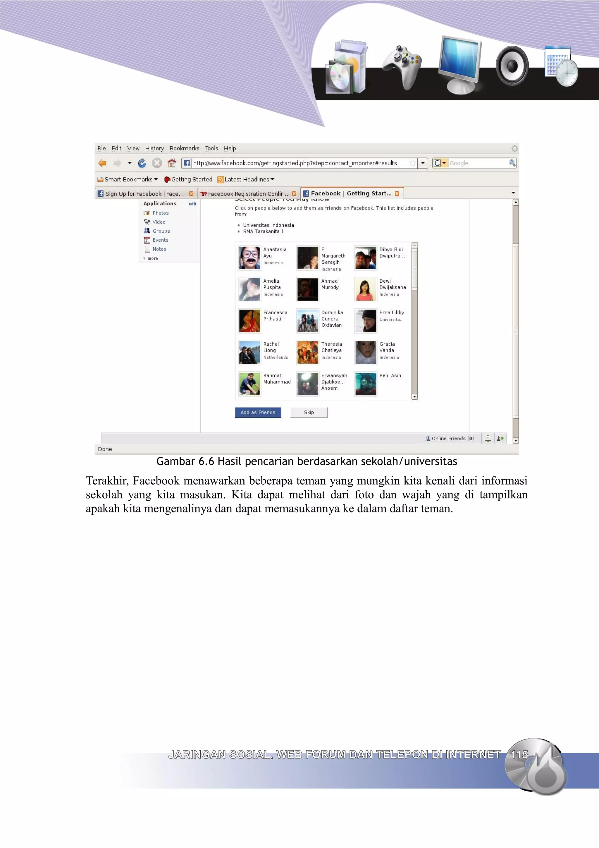Gambar 6.6 Hasil pencarian berdasarkan sekolah/universitas
Terakhir, Facebook menawarkan beberapa teman yang mungkin kita kenali dari informasi
sekolah yang kita masukan. Kita dapat melihat dari foto dan wajah yang di tampilkan
apakah kita mengenalinya dan dapat memasukannya ke dalam daftar teman.




               JARINGAN SOSIAL, WEB FORUM DAN TELEPON DI INTERNET 115
 